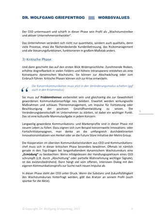DR. WOLFGANG GRIEPENTROG |||||| WORDSVALUES
© Copyright, Dr. Wolfgang Griepentrog, 2015 9
9
Der CEO untermauert und schärft in dieser Phase sein Profil als „Wachstumstreiber
und aktiver Unternehmensentwickler“.
Das Unternehmen verändert sich nicht nur quantitativ, sondern auch qualitativ, denn
viele Prozesse, etwa die flächendeckende Kundenbetreuung, das Risikomanagement
und alle Steuerungsfunktionen, funktionieren in großem Maßstab anders.
3) Kritische Phase:
Und dann geschieht das auf den ersten Blick Widersprüchliche: Zunehmende Risiken,
erhöhte Angreifbarkeit in vielen Feldern und höhere Intransparenz entstehen als eine
Konsequenz dynamischen Wachstums. Sie können zur Abschwächung oder zum
Einbruch führen. Kritische Phasen können sich zur Krise entwickeln.
Die Konzernkommunikation muss jetzt in den Veränderungsmodus schalten (ggf
auch in den Krisenmodus).
Sie muss auf Problemthemen vorbereitet sein und gleichzeitig die zur Gewohnheit
gewordenen Kommunikationserfolge neu beleben. Erwartet werden wirkungsvolle
Maßnahmen und schlaues Themenmanagement, um Impulse für Fortsetzung oder
Beschleunigung der positiven Geschäftsentwicklung zu setzen. Die
Veränderungsbereitschaft im Unternehmen zu stärken, ist dabei ein wichtiger Punkt.
Das ist eine kulturelle Mammutaufgabe in jedem Konzern.
Langweilig gewordene Kommunikations- und Markenprofile sind in dieser Phase mit
neuem Leben zu füllen. Dazu eignen sich zum Beispiel konzernweite Innovations- oder
Fortschrittskampagnen, man denke an die umfangreich durchdeklinierten
Innovationsinitiativen von Henkel oder an die Future Store Initiative der Metro Group.
Die Kooperation im obersten Kommunikationstandem aus CEO und Kommunikations-
chef muss sich in dieser kritischen Phase besonders bewähren. Oftmals ist nämlich
gerade in den Top-Etagen bei langanhaltendem dynamischem Wachstumskurs eine
„Ermüdung“ zu beobachten. Wenn infolgedessen der Handlungsspielraum eines CEO
schrumpft (z.B. durch „Abschottung“ oder partielle Wahrnehmung wichtiger Signale),
ist das existenzbedrohend. Dann hängt viel vom offenen, intensiven Dialog mit den
eigenen Kommunikationsprofis zur Suche nach neuen Impulse ab.
In dieser Phase steht der CEO unter Druck. Wenn die Substanz und Zukunftsfähigkeit
des Wachstumskurses hinterfragt werden, gibt das Kratzer an seinem Profil (auch
spürbar für die Aktie).
 