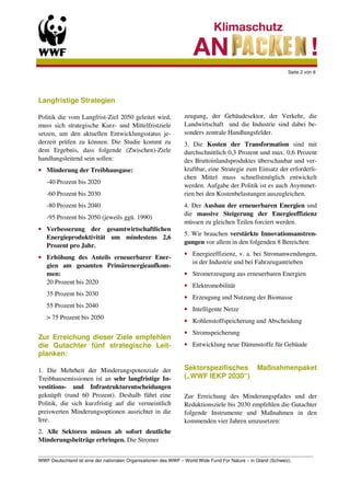 Seite 2 von 6




Langfristige Strategien

Politik die vom Langfrist-Ziel 2050 geleitet wird,          zeugung, der Gebäudesektor, der Verkehr, die
muss sich strategische Kurz- und Mittelfristziele           Landwirtschaft und die Industrie sind dabei be-
setzen, um den aktuellen Entwicklungsstatus je-             sonders zentrale Handlungsfelder.
derzeit prüfen zu können. Die Studie kommt zu               3. Die Kosten der Transformation sind mit
dem Ergebnis, dass folgende (Zwischen)-Ziele                durchschnittlich 0,3 Prozent und max. 0,6 Prozent
handlungsleitend sein sollen:                               des Bruttoinlandsproduktes überschaubar und ver-
• Minderung der Treibhausgase:                              kraftbar, eine Strategie zum Einsatz der erforderli-
                                                            chen Mittel muss schnellstmöglich entwickelt
   -40 Prozent bis 2020
                                                            werden. Aufgabe der Politik ist es auch Asymmet-
   -60 Prozent bis 2030                                     rien bei den Kostenbelastungen auszugleichen.
   -80 Prozent bis 2040                                     4. Der Ausbau der erneuerbaren Energien und
                                                            die massive Steigerung der Energieeffizienz
   -95 Prozent bis 2050 (jeweils ggü. 1990)
                                                            müssen zu gleichen Teilen forciert werden.
• Verbesserung der gesamtwirtschaftlichen
                                                            5. Wir brauchen verstärkte Innovationsanstren-
  Energieproduktivität um mindestens 2,6
                                                            gungen vor allem in den folgenden 8 Bereichen:
  Prozent pro Jahr.
                                                            • Energieeffizienz, v. a. bei Stromanwendungen,
• Erhöhung des Anteils erneuerbarer Ener-
                                                              in der Industrie und bei Fahrzeugantrieben
  gien am gesamten Primärenergieaufkom-
  men:                                                      • Stromerzeugung aus erneuerbaren Energien
  20 Prozent bis 2020
                                                            • Elektromobilität
   35 Prozent bis 2030
                                                            • Erzeugung und Nutzung der Biomasse
   55 Prozent bis 2040
                                                            • Intelligente Netze
   > 75 Prozent bis 2050
                                                            • Kohlenstoffspeicherung und Abscheidung
                                                            • Stromspeicherung
Zur Erreichung dieser Ziele empfehlen
die Gutachter fünf strategische Leit-                       • Entwicklung neue Dämmstoffe für Gebäude
planken:

1. Die Mehrheit der Minderungspotenziale der                Sektorspezifisches           Maßnahmenpaket
Treibhausemissionen ist an sehr langfristige In-            („WWF IEKP 2030“)
vestitions- und Infrastrukturentscheidungen
geknüpft (rund 60 Prozent). Deshalb führt eine              Zur Erreichung des Minderungspfades und der
Politik, die sich kurzfristig auf die vermeintlich          Reduktionsziele bis 2030 empfehlen die Gutachter
preiswerten Minderungsoptionen ausrichtet in die            folgende Instrumente und Maßnahmen in den
Irre.                                                       kommenden vier Jahren umzusetzen:
2. Alle Sektoren müssen ab sofort deutliche
Minderungsbeiträge erbringen. Die Stromer

_________________________________________________________________________________________________________
WWF Deutschland ist eine der nationalen Organisationen des WWF – World Wide Fund For Nature – in Gland (Schweiz).
 