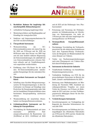 Seite 3 von 6



1.   Rechtlicher Rahmen für langfristige Kli-                    und ab 2025 auf den Nullenergie- bzw. Plus-
     maschutzpolitik (Klimaschutzgesetz)                         hausstandard.
•    verbindliche Festlegung langfristiger Ziele            •    Fortsetzung und Forcierung der Förderpro-
                                                                 gramme zur Gebäudesanierung zur Absiche-
•    Monitoringverfahren und Handlungspläne auf
                                                                 rung von Sanierungsraten von mehr als
     Grundlage der strategischen Ziele
                                                                 2 Prozent pro Jahr und einer langfristigen Sa-
•    Sanktions- und Anpassungsmechanismen für                    nierungseffizienz von 90 Prozent.
     den Fall von Zielverfehlungen
                                                            5.   Stromspezifische         Energieeffizienzmaß-
2.   Übergreifende Instrumente                                   nahmen
•    Weiterentwicklung           des         EU-            •    Durchgängige Verschärfung der Verbrauchs-
     Emissionshandelssystems mit einem Cap, das                  grenzwerte für alle elektrischen Geräteklassen
     für 2020 um 35 Prozent und für 2030 um                      nach dem Toprunner-Prinzip (Verbrauchs-
     60 Prozent unter dem Niveau von 2005 liegt                  werte der Bestgeräte als Mindeststandards für
     und mit einer deutlich stärkeren Begrenzung                 einen Abstand von 5 Jahren).
     der Emissionsminderungen, die außerhalb der
                                                            •    Verbot von Nachtstromspeicherheizungen
     vom Emissionshandelssystem erfassten Sek-
                                                                 nach einer Übergangszeit von 5 Jahren (flan-
     toren erbracht und als Verpflichtungsnach-
                                                                 kiert durch Förderprogramme).
     weis angerechnet werden können.
                                                            6.   Instrumente im Bereich der Industrie
•    Einführung einer CO2-Steuer für die nicht
     dem EU-Emissionshandelssystem unterlie-                •    Verpflichtende Einführung von betrieblichen
     genden Energieträger für den stationären Ein-               Energiemanagementsystemen.
     satz.
                                                            •    Verbindliche Einführung von CCS für die
3.   Übergeordnete Instrumente zur Energieef-                    prozessbedingten Emissionen im Bereich der
     fizienz                                                     Stahl-, Zement- und Kalkindustrie bis 2020.
•    Schaffung eines flexiblen Mengensteuerungs-            •    Initiierung eines Maßnahmenpakets zur Min-
     systems für Energieeinsparungen, in dem die                 derung der fluorierten THG, bestehend aus
     Lieferanten von Energie auf Grundlage einer                 ordnungsrechtlichen Vorgaben wie einem
     Positivliste für Energiesparprojekte jedes Jahr             Verbot des Einsatzes von F-Gasen als Kälte-
     mit frei handelbaren Einsparzertifikaten einen              mittel ab 2015 und einer von dem Treibhaus-
     bestimmten Energiesparbeitrag nachweisen                    gaspotenzial abhängigen Steuer für den Ein-
     müssen.                                                     satz von F-Gasen.
•    Wiedereinführung der steuerlichen Absetz-              7.   Verkehrsbezogene Instrumente
     barkeit von Energieeffizienzinvestitionen.
                                                            •    Investitionsprogramm zur Verdoppelung der
4.   Gebäudespezifische Instrumente zur Er-                      Kapazität des deutschen Schienennetzes bis
     höhung der Energieeffizienz                                 zum Jahr 2030.
•    Verschärfung der Neubaustandards auf einen             •    Investitionsprogramm zur Erhöhung der Leis-
     maximalen          jährlichen        End-                   tungsfähigkeit des öffentlichen Nahverkehrs
     energieverbrauchswert für Raumwärme von                     um 25 Prozent bis 2030 (und der Attraktivität
     20 kWh/m2 ab 2015, 10 kWh/m2 ab 2020                        des öffentlichen Nahverkehrs).

_________________________________________________________________________________________________________
WWF Deutschland ist eine der nationalen Organisationen des WWF – World Wide Fund For Nature – in Gland (Schweiz).
 