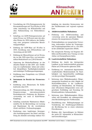 Seite 4 von 6



•    Verschärfung der CO2-Flottengrenzwerte für                  knüpfung des deutschen Stromsystems mit
     Personenkraftwagen auf 70 g CO2/km in 2030                  den Nachbarstaaten und -regionen ergänzen
     (ohne Anrechnung von Biokraftstoffen und                    kann.
     ohne Nullanrechnung von Elektrofahrzeu-
                                                            9.   Abfallwirtschaftliche Maßnahmen
     gen).
                                                            •    Förderung von Abfallvermeidung und
•    Schaffung von LKW-Flottengrenzwerten auf
                                                                 -verwertung sowie des sparsamen Material-
     einem Niveau von 30 Prozent unter den aktu-
                                                                 einsatzes für energieintensive Produkte.
     ellen Werten bis 2030 (inklusive der Etablie-
     rung einer geeigneten technischen Berech-              •    Fördermaßnahmen zur energetischen Verwer-
     nungsgrundlage).                                            tung, insbesondere Ausbau der Vergasungs-
                                                                 und Vergärungskapazitäten auf ca. zwei Drit-
•    Erhöhung der LKW-Maut auf 50 ct/km in
                                                                 tel des anfallenden organischen Abfalls.
     2030, Gewährung eines Effizienzbonus und
     Ausweitung auf alle LKW.                               •    Die energetische Nutzung von biogenen Ab-
                                                                 fällen und Reststoffen muss Vorrang vor dem
•    Erhöhung der Mineralölsteuer auf ein Niveau,
                                                                 Anbau von Energiepflanzen haben.
     das im Jahr 2030 einen Preis von konventio-
     nellem Ottokraftstoff von 2,50 €/l bewirkt.            10. Landwirtschaftliche Maßnahmen
•    Anpassung der Biokraftstoffmenge an den                •    Erhöhung des Anteils des ökologischen
     aktuellen Bedarf im Jahr 2030 und Einfüh-                   Landbaus an der landwirtschaftlich genutzten
     rung von verpflichtenden hohen und verläss-                 Fläche auf 25 Prozent bis spätestens 2030.
     lich überprüfbaren Nachhaltigkeitsstandards            •    Einführung von international abgestimmten
     und eindeutigen Treibhausgaseinsparungen.                   verpflichtenden Mindeststandards für Nach-
•    Einführung eines Tempolimits von 120 km/h                   haltigkeit von Agrarrohstoffen unabhängig
     auf Autobahnen.                                             von dem jeweiligen Nutzungspfad.
8.   Instrumente im Bereich der Stromerzeu-                 •    Initiierung eines Maßnahmenpakets Dünge-
     gung                                                        management bestehend aus einer Abgabe auf
                                                                 Stickstoffüberschüsse in der Landbewirt-
•    Einführung eines Moratoriums für Kohle-
                                                                 schaftung auf Betriebsebene, die Förderung
     kraftwerke ohne CCS.
                                                                 einer effizienteren Düngetechnik sowie ziel-
•    Weiterentwicklung des EEG (Erhaltung des                    gerichteter Fortbildung und Forschung für
     Einspeisevorrangs,    innovationsorientierte                klimafreundlichere Anbaumethoden.
     Kostendegression, Förderung der Biomasse-
                                                            •    Initiierung eines Maßnahmenpakets Klima-
     verstromung nur noch in Kraft-Wärme-
                                                                 schutz und Gesundheit mit ordnungsrechtli-
     Kopplung).
                                                                 chen Beschränkungen des Viehbestandes.
•    Schaffung zusätzlicher Marktanreize (Markt-
                                                            •    Durchführung einer Bildungskampagne zur
     modelle) für die Bereitstellung von Leistung
                                                                 Veränderung der Ernährungsgewohnheiten
     und Regelenergie für die verschiedenen
                                                                 der Bevölkerung hin zu einem reduzierten
     (Groß- und Klein-) Verbrauchergruppen.
                                                                 Fleischkonsum.
•    Erarbeitung eines langfristigen Stromspei-
                                                            •    Bindung aller Agrarzahlungen im Rahmen
     cher-Ausbauprogramms, das mittel- und lang-
                                                                 der neuen EU Agrarpolitik an Klimaschutz-
     fristig die ebenfalls notwendige stärkere Ver-
                                                                 und Umweltleistungen.
_________________________________________________________________________________________________________
WWF Deutschland ist eine der nationalen Organisationen des WWF – World Wide Fund For Nature – in Gland (Schweiz).
 