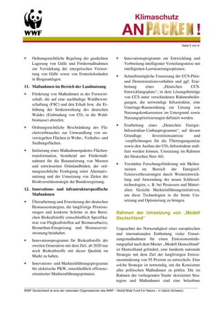 Seite 5 von 6



•    Ordnungsrechtliche Regelung der gasdichten             •    Innovationsprogramm zur Entwicklung und
     Lagerung von Gülle und Fördermaßnahmen                      Verbreitung intelligenter Verteilungsnetze mit
     zur Verstärkung der energetischen Verwer-                   intelligenten Laststeuerungsoptionen.
     tung von Gülle sowie von Ernterückständen
                                                            •    Schnellstmögliche Umsetzung der CCS-Pilot-
     in Biogasanlagen.
                                                                 und Demonstrationsvorhaben und ggf. Erar-
11. Maßnahmen im Bereich der Landnutzung                         beitung     eines     „Deutschen       CCS-
                                                                 Entwicklungsplans“, in dem Lösungsbeiträge
•    Förderung von Maßnahmen in der Forstwirt-
                                                                 von CCS unter verschiedenen Rahmenbedin-
     schaft, die auf eine nachhaltige Waldbewirt-
                                                                 gungen, die notwendige Infrastruktur, eine
     schaftung (FSC) und den Erhalt bzw. die Er-
                                                                 Untertage-Raumordnung zur Lösung von
     höhung der Senkenwirkung des deutschen
                                                                 Nutzungskonkurrenzen im Untergrund sowie
     Waldes (Einbindung von CO2 in die Wald-
                                                                 Nutzungspriorisierungen definiert werden.
     biomasse) abzielen.
                                                            •    Erarbeitung eines „Deutschen Energie-
•    Ordnungsrechtliche Beschränkung des Flä-
                                                                 Infrastruktur-Umbauprogramms“, auf dessen
     chenverbrauches zur Umwandlung von un-
                                                                 Grundlage       Investitionsanreize     und
     versiegelten Flächen in Wohn-, Verkehrs- und
                                                                 -verpflichtungen für die Übertragungsnetze
     Siedlungsflächen.
                                                                 sowie den Ausbau der CO2-Infrastruktur etab-
•    Initiierung eines Maßnahmenpaketes Flächen-                 liert werden können, Umsetzung im Rahmen
     transformation, bestehend aus Fördermaß-                    der Deutschen Netz AG.
     nahmen für die Renaturierung von Mooren
                                                            •    Verstärkte Forschungsförderung mit Meilen-
     und entwässerten Grünlandböden, der ord-
                                                                 steinen    im Bereich        der   Energieef-
     nungsrechtliche Festlegung einer Alternativ-
                                                                 fizienzverbesserungen durch Weiterentwick-
     nutzung und der Umsetzung von Zielen der
                                                                 lung und Anwendung der neuen Schlüssel-
     Biodiversitätsstrategie der Bundesregierung.
                                                                 technologien, z. B. bei Prozessen und Materi-
12. Innovations- und infrastrukturspezifische                    alien. Gezielte Markteinführungsinitiativen,
    Maßnahmen                                                    um diese Technologien in die breite Um-
•    Überarbeitung und Erweiterung der deutschen                 setzung und Optimierung zu bringen.
     Biomassestrategien, die langfristige Priorisie-
     rungen und konkrete Schritte in den Berei-             Rahmen der Umsetzung von „Modell
     chen Biokraftstoffe (einschließlich Spezifika-         Deutschland“
     tion von Flugkraftstoffen auf Biomassebasis),
     Biomethan-Einspeisung und Biomassever-                 Ungeachtet der Notwendigkeit einer europäischen
     stromung beinhaltet.                                   und internationalen Einbettung vieler Umset-
•    Innovationsprogramm für Biokraftstoffe der             zungsmaßnahmen für einen Emissionsminde-
     zweiten Generation mit dem Ziel, ab 2020 nur           rungspfad nach dem Muster „Modell Deutschland“
     noch Biokraftstoffe mit dieser Qualität im             ist Deutschland gefordert, eine fundierte nationale
     Markt zu haben.                                        Strategie mit dem Ziel der langfristigen Emissi-
                                                            onsminderung von 95 Prozent zu entwickeln. Eine
•    Innovations- und Markteinführungsprogramm              solche Strategie ist notwendig, um die Konsistenz
     für elektrische PKW, einschließlich effizienz-         aller politischen Maßnahmen zu prüfen. Die im
     orientierter Markteinführungsprämien.                  Rahmen der vorliegenden Studie skizzierten Stra-
                                                            tegien und Maßnahmen sind eine belastbare
_________________________________________________________________________________________________________
WWF Deutschland ist eine der nationalen Organisationen des WWF – World Wide Fund For Nature – in Gland (Schweiz).
 