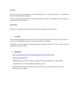 Vantagens:


● O maior ganho de um microkernel é em sua flexibilidade, pois é um kernel modular e seus subsistemas
funcionam como uma espécie de plug-in.

● Pelo fato do microkernel ser modular, ele pode perfeitamente se ajustar as necessidades da máquina em que o
sistema operacional está instalado.


Desvantagens:


● Perdem em desempenho por executarem intensas trocas de mensagens com seus módulos.




    1.   Conclusão:

Os dois diferentes paradigmas de Kernel possuem suas vantagens e desvantagens características. O que se deve ter
em mente é a aplicabilidade do kernel, em que tipo de sistema ele vai trabalhar.

Flexibilidade e tempo de resposta são duas características importantes, mas cabe ao usuário escolher qual delas
será mais decisiva ao seu sistema.



    2.   Bibliografia:

    http://www.artigonal.com/informatica-artigos/sistemas-distribuidos-991878.html

     http://ti.crinfo.com.br/?p=86

     BERENGER, Francis, MAIA, Luiz Paulo -Arquitetura de sistemas operacionais- 3ª edição (2002)

     TANENBAUM, A. S. Sistemas Operacionais Modernos, 1992.

     SILBERSCHATZ, Abraham, GALVIN, Peter, GAGNE, Greg – Sistemas Operacionais, conceitos e
     aplicações- Elsvier, 2000- RJ
 