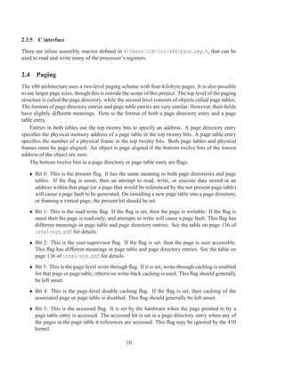 2.3.5 C interface

There are inline assembly macros deﬁned in 410kern/lib/inc/x86/proc reg.h, that can be
used to read and write many of the processor’s registers.


2.4 Paging
The x86 architecture uses a two-level paging scheme with four-kilobyte pages. It is also possible
to use larger page sizes, though this is outside the scope of this project. The top level of the paging
structure is called the page directory, while the second level consists of objects called page tables.
The formats of page directory entries and page table entries are very similar. However, their ﬁelds
have slightly different meanings. Here is the format of both a page directory entry and a page
table entry.
    Entries in both tables use the top twenty bits to specify an address. A page directory entry
speciﬁes the physical memory address of a page table in the top twenty bits. A page table entry
speciﬁes the number of a physical frame in the top twenty bits. Both page tables and physical
frames must be page aligned. An object is page aligned if the bottom twelve bits of the lowest
address of the object are zero.
    The bottom twelve bits in a page directory or page table entry are ﬂags.

   • Bit 0: This is the present ﬂag. It has the same meaning in both page directories and page
     tables. If the ﬂag is unset, then an attempt to read, write, or execute data stored at an
     address within that page (or a page that would be referenced by the not present page table)
     will cause a page fault to be generated. On installing a new page table into a page directory,
     or framing a virtual page, the present bit should be set.
   • Bit 1: This is the read/write ﬂag. If the ﬂag is set, then the page is writable. If the ﬂag is
     unset then the page is read-only, and attempts to write will cause a page fault. This ﬂag has
     different meanings in page table and page directory entries. See the table on page 136 of
     intel-sys.pdf for details.
   • Bit 2: This is the user/supervisor ﬂag. If the ﬂag is set, then the page is user accessible.
     This ﬂag has different meanings in page table and page directory entries. See the table on
     page 136 of intel-sys.pdf for details.
   • Bit 3: This is the page-level write through ﬂag. If it is set, write-through caching is enabled
     for that page or page table, otherwise write-back caching is used. This ﬂag should generally
     be left unset.
   • Bit 4: This is the page-level disable caching ﬂag. If the ﬂag is set, then caching of the
     associated page or page table is disabled. This ﬂag should generally be left unset.
   • Bit 5: This is the accessed ﬂag. It is set by the hardware when the page pointed to by a
     page table entry is accessed. The accessed bit is set in a page directory entry when any of
     the pages in the page table it references are accessed. This ﬂag may be ignored by the 410
     kernel.

                                                  10
 