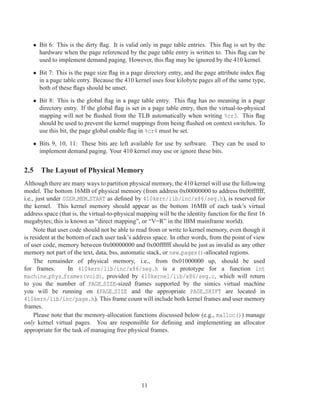 • Bit 6: This is the dirty ﬂag. It is valid only in page table entries. This ﬂag is set by the
     hardware when the page referenced by the page table entry is written to. This ﬂag can be
     used to implement demand paging. However, this ﬂag may be ignored by the 410 kernel.

   • Bit 7: This is the page size ﬂag in a page directory entry, and the page attribute index ﬂag
     in a page table entry. Because the 410 kernel uses four kilobyte pages all of the same type,
     both of these ﬂags should be unset.

   • Bit 8: This is the global ﬂag in a page table entry. This ﬂag has no meaning in a page
     directory entry. If the global ﬂag is set in a page table entry, then the virtual-to-physical
     mapping will not be ﬂushed from the TLB automatically when writing %cr3. This ﬂag
     should be used to prevent the kernel mappings from being ﬂushed on context switches. To
     use this bit, the page global enable ﬂag in %cr4 must be set.

   • Bits 9, 10, 11: These bits are left available for use by software. They can be used to
     implement demand paging. Your 410 kernel may use or ignore these bits.


2.5 The Layout of Physical Memory
Although there are many ways to partition physical memory, the 410 kernel will use the following
model. The bottom 16MB of physical memory (from address 0x00000000 to address 0x00ffffff,
i.e., just under USER MEM START as deﬁned by 410kern/lib/inc/x86/seg.h), is reserved for
the kernel. This kernel memory should appear as the bottom 16MB of each task’s virtual
address space (that is, the virtual-to-physical mapping will be the identity function for the ﬁrst 16
megabytes; this is known as “direct mapping”, or “V=R” in the IBM mainframe world).
     Note that user code should not be able to read from or write to kernel memory, even though it
is resident at the bottom of each user task’s address space. In other words, from the point of view
of user code, memory between 0x00000000 and 0x00ffffff should be just as invalid as any other
memory not part of the text, data, bss, automatic stack, or new pages()-allocated regions.
     The remainder of physical memory, i.e., from 0x01000000 up, should be used
for frames.         In 410kern/lib/inc/x86/seg.h is a prototype for a function int
machine phys frames(void), provided by 410kernel/lib/x86/seg.c, which will return
to you the number of PAGE SIZE-sized frames supported by the simics virtual machine
you will be running on (PAGE SIZE and the appropriate PAGE SHIFT are located in
410kern/lib/inc/page.h). This frame count will include both kernel frames and user memory
frames.
     Please note that the memory-allocation functions discussed below (e.g., malloc()) manage
only kernel virtual pages. You are responsible for deﬁning and implementing an allocator
appropriate for the task of managing free physical frames.




                                                 11
 
