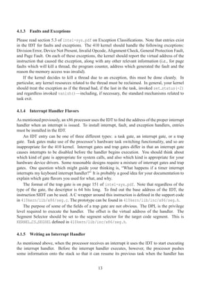 4.1.3 Faults and Exceptions

Please read section 5.3 of intel-sys.pdf on Exception Classiﬁcations. Note that entries exist
in the IDT for faults and exceptions. The 410 kernel should handle the following exceptions:
Division Error, Device Not Present, Invalid Opcode, Alignment Check, General Protection Fault,
and Page Fault. On each of these exceptions, the kernel should report the virtual address of the
instruction that caused the exception, along with any other relevant information (i.e., for page
faults which will kill a thread, the program counter, address which generated the fault and the
reason the memory access was invalid).
    If the kernel decides to kill a thread due to an exception, this must be done cleanly. In
particular, any kernel resources related to the thread must be reclaimed. In general, your kernel
should treat the exception as if the thread had, if the last in the task, invoked set status(-2)
and regardless invoked vanish()—including, if necessary, the standard mechanisms related to
task exit.

4.1.4 Interrupt Handler Flavors

As mentioned previously, an x86 processor uses the IDT to ﬁnd the address of the proper interrupt
handler when an interrupt is issued. To install interrupt, fault, and exception handlers, entries
must be installed in the IDT.
    An IDT entry can be one of three different types: a task gate, an interrupt gate, or a trap
gate. Task gates make use of the processor’s hardware task switching functionality, and so are
inappropriate for the 410 kernel. Interrupt gates and trap gates differ in that an interrupt gate
causes interrupts to be disabled before the handler begins execution. You should think about
which kind of gate is appropriate for system calls, and also which kind is appropriate for your
hardware device drivers. Some reasonable designs require a mixture of interrupt gates and trap
gates. One question which might guide your thinking is, “What happens if a timer interrupt
interrupts my keyboard interrupt handler?” It is probably a good idea for your documentation to
explain which gate ﬂavors you used for what, and why.
    The format of the trap gate is on page 151 of intel-sys.pdf. Note that regardless of the
type of the gate, the descriptor is 64 bits long. To ﬁnd out the base address of the IDT, the
instruction SIDT can be used. A C wrapper around this instruction is deﬁned in the support code
in 410kern/lib/x86/seg.c. The prototype can be found in 410kern/lib/inc/x86/seg.h.
    The purpose of some of the ﬁelds of a trap gate are not obvious. The DPL is the privilege
level required to execute the handler. The offset is the virtual address of the handler. The
Segment Selector should be set to the segment selector for the target code segment. This is
KERNEL CS SEGSEL deﬁned in 410kern/lib/inc/x86/seg.h.

4.1.5 Writing an Interrupt Handler

As mentioned above, when the processor receives an interrupt it uses the IDT to start executing
the interrupt handler. Before the interrupt handler executes, however, the processor pushes
some information onto the stack so that it can resume its previous task when the handler has


                                               13
 