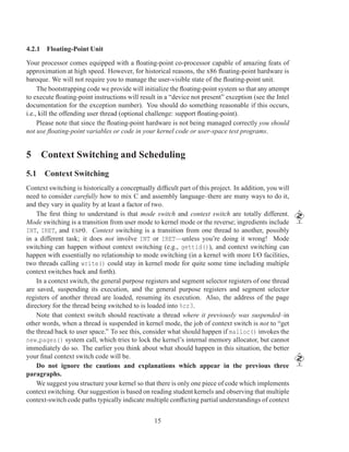 4.2.1 Floating-Point Unit

Your processor comes equipped with a ﬂoating-point co-processor capable of amazing feats of
approximation at high speed. However, for historical reasons, the x86 ﬂoating-point hardware is
baroque. We will not require you to manage the user-visible state of the ﬂoating-point unit.
     The bootstrapping code we provide will initialize the ﬂoating-point system so that any attempt
to execute ﬂoating-point instructions will result in a “device not present” exception (see the Intel
documentation for the exception number). You should do something reasonable if this occurs,
i.e., kill the offending user thread (optional challenge: support ﬂoating-point).
     Please note that since the ﬂoating-point hardware is not being managed correctly you should
not use ﬂoating-point variables or code in your kernel code or user-space test programs.


5 Context Switching and Scheduling
5.1 Context Switching
Context switching is historically a conceptually difﬁcult part of this project. In addition, you will
need to consider carefully how to mix C and assembly language–there are many ways to do it,
and they vary in quality by at least a factor of two.
    The ﬁrst thing to understand is that mode switch and context switch are totally different.
Mode switching is a transition from user mode to kernel mode or the reverse; ingredients include
INT, IRET, and ESP 0. Context switching is a transition from one thread to another, possibly
in a different task; it does not involve INT or IRET—unless you’re doing it wrong! Mode
switching can happen without context switching (e.g., gettid()), and context switching can
happen with essentially no relationship to mode switching (in a kernel with more I/O facilities,
two threads calling write() could stay in kernel mode for quite some time including multiple
context switches back and forth).
    In a context switch, the general purpose registers and segment selector registers of one thread
are saved, suspending its execution, and the general purpose registers and segment selector
registers of another thread are loaded, resuming its execution. Also, the address of the page
directory for the thread being switched to is loaded into %cr3.
    Note that context switch should reactivate a thread where it previously was suspended–in
other words, when a thread is suspended in kernel mode, the job of context switch is not to “get
the thread back to user space.” To see this, consider what should happen if malloc() invokes the
new pages() system call, which tries to lock the kernel’s internal memory allocator, but cannot
immediately do so. The earlier you think about what should happen in this situation, the better
your ﬁnal context switch code will be.
    Do not ignore the cautions and explanations which appear in the previous three
paragraphs.
    We suggest you structure your kernel so that there is only one piece of code which implements
context switching. Our suggestion is based on reading student kernels and observing that multiple
context-switch code paths typically indicate multiple conﬂicting partial understandings of context


                                                 15
 