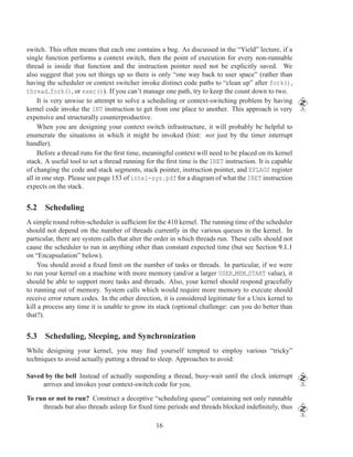 switch. This often means that each one contains a bug. As discussed in the “Yield” lecture, if a
single function performs a context switch, then the point of execution for every non-runnable
thread is inside that function and the instruction pointer need not be explicitly saved. We
also suggest that you set things up so there is only “one way back to user space” (rather than
having the scheduler or context switcher invoke distinct code paths to “clean up” after fork(),
thread fork(), or exec()). If you can’t manage one path, try to keep the count down to two.
     It is very unwise to attempt to solve a scheduling or context-switching problem by having
kernel code invoke the INT instruction to get from one place to another. This approach is very
expensive and structurally counterproductive.
     When you are designing your context switch infrastructure, it will probably be helpful to
enumerate the situations in which it might be invoked (hint: not just by the timer interrupt
handler).
     Before a thread runs for the ﬁrst time, meaningful context will need to be placed on its kernel
stack. A useful tool to set a thread running for the ﬁrst time is the IRET instruction. It is capable
of changing the code and stack segments, stack pointer, instruction pointer, and EFLAGS register
all in one step. Please see page 153 of intel-sys.pdf for a diagram of what the IRET instruction
expects on the stack.


5.2 Scheduling
A simple round robin-scheduler is sufﬁcient for the 410 kernel. The running time of the scheduler
should not depend on the number of threads currently in the various queues in the kernel. In
particular, there are system calls that alter the order in which threads run. These calls should not
cause the scheduler to run in anything other than constant expected time (but see Section 9.1.1
on “Encapsulation” below).
    You should avoid a ﬁxed limit on the number of tasks or threads. In particular, if we were
to run your kernel on a machine with more memory (and/or a larger USER MEM START value), it
should be able to support more tasks and threads. Also, your kernel should respond gracefully
to running out of memory. System calls which would require more memory to execute should
receive error return codes. In the other direction, it is considered legitimate for a Unix kernel to
kill a process any time it is unable to grow its stack (optional challenge: can you do better than
that?).


5.3 Scheduling, Sleeping, and Synchronization
While designing your kernel, you may ﬁnd yourself tempted to employ various “tricky”
techniques to avoid actually putting a thread to sleep. Approaches to avoid:

Saved by the bell Instead of actually suspending a thread, busy-wait until the clock interrupt
     arrives and invokes your context-switch code for you.

To run or not to run? Construct a deceptive “scheduling queue” containing not only runnable
     threads but also threads asleep for ﬁxed time periods and threads blocked indeﬁnitely, thus

                                                 16
 