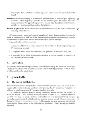 requiring the thread scheduler to hunt among decoys for the occasional genuinely runnable
      thread.

Yield loop Instead of arranging to be awakened when the world is ready for you, repeatedly
      “sleep for a while” by putting yourself at the end of the run queue. Please note that, as we
      discussed in class, this approach is guaranteed to never sleep the right amount of time (too
      short for N-1 iterations and then too long the last time).

Not now, maybe later? Allow kernel code to be interrupted by devices, but forbid actual context
     switching in kernel mode.

    Of course, you may temporarily employ “quick hacks” during the course of development, but
please be aware that each “trick” on the list above maps directly to having avoided understanding
an important conceptual issue, and this will inﬂuence your grade accordingly.
    In general, adhere to these principles:

   • A thread should not run in kernel mode when it is hopeless (it should stop running when
     it’s time to stop running),

   • A suspended thread should not run before it can (probably) do productive work, and

   • A suspended thread should begin running, or at least be marked runnable, as soon as it can
     once again do productive work.


5.4 Convolution
It is certainly possible to write your context switcher in such a way that it contains half of your
scheduler, or your scheduler in such a way that it contains half of your context switcher. Please
avoid these and similar architectures.


6 System Calls
6.1 The System Call Interface
The system call interface is the part of the kernel most exposed to user code. User code will make
requests of the kernel by issuing a software interrupt using the INT instruction. Therefore, you
will need to install one or more IDT entries to handle system calls.
    The system call boundary protocol (calling convention) will be the same for Project 3 as
it was for Project 2. Note that this interface is deﬁned in terms of %esi, memory addresses,
and INT—you may not set up a different contract between your system call library and your
kernel, because our test code will adhere to the speciﬁed contract instead. Interrupt numbers are
deﬁned in 410user/lib/inc/syscall int.h. Please make sure your user-space stub library is
organized into ﬁles according to the guidelines speciﬁed in the “Pebbles Kernel Speciﬁcation”
document.

                                                17
 