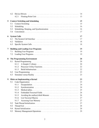 4.2   Device Drivers . . . . . . . . . . . . . . . . . . . . . . . . . . . . . . . . . . .                                                   14
         4.2.1 Floating-Point Unit . . . . . . . . . . . . . . . . . . . . . . . . . . . . .                                                    15

5 Context Switching and Scheduling                                                                                                              15
  5.1 Context Switching . . . . . . . . . . . . .               .   .   .   .   .   .   .   .   .   .   .   .   .   .   .   .   .   .   .   .   15
  5.2 Scheduling . . . . . . . . . . . . . . . . .              .   .   .   .   .   .   .   .   .   .   .   .   .   .   .   .   .   .   .   .   16
  5.3 Scheduling, Sleeping, and Synchronization                 .   .   .   .   .   .   .   .   .   .   .   .   .   .   .   .   .   .   .   .   16
  5.4 Convolution . . . . . . . . . . . . . . . . .             .   .   .   .   .   .   .   .   .   .   .   .   .   .   .   .   .   .   .   .   17

6 System Calls                                                                                                                                  17
  6.1 The System Call Interface . . . . . . . . . . . . . . . . . . . . . . . . . . . . .                                                       17
  6.2 Validation . . . . . . . . . . . . . . . . . . . . . . . . . . . . . . . . . . . . . .                                                    18
  6.3 Speciﬁc System Calls . . . . . . . . . . . . . . . . . . . . . . . . . . . . . . . .                                                      18

7 Building and Loading User Programs                                                                                                            19
  7.1 Building User Programs . . . . . . . . . . . . . . . . . . . . . . . . . . . . . .                                                        19
  7.2 Loading User Programs . . . . . . . . . . . . . . . . . . . . . . . . . . . . . . .                                                       19

8 The Programming Environment                                                                                                                   20
  8.1 Kernel Programming . . . . . . . .        .   .   .   .   .   .   .   .   .   .   .   .   .   .   .   .   .   .   .   .   .   .   .   .   20
       8.1.1 A Simple C Library . . . . .       .   .   .   .   .   .   .   .   .   .   .   .   .   .   .   .   .   .   .   .   .   .   .   .   20
       8.1.2 Processor Utility Functions .      .   .   .   .   .   .   .   .   .   .   .   .   .   .   .   .   .   .   .   .   .   .   .   .   22
       8.1.3 Build Infrastructure . . . . .     .   .   .   .   .   .   .   .   .   .   .   .   .   .   .   .   .   .   .   .   .   .   .   .   22
  8.2 User Programming . . . . . . . . .        .   .   .   .   .   .   .   .   .   .   .   .   .   .   .   .   .   .   .   .   .   .   .   .   23
  8.3 Simulator versus Reality . . . . . .      .   .   .   .   .   .   .   .   .   .   .   .   .   .   .   .   .   .   .   .   .   .   .   .   23

9 Hints on Implementing a Kernel                                                                                                                23
  9.1 Code Organization . . . . . . . . . . . . .               .   .   .   .   .   .   .   .   .   .   .   .   .   .   .   .   .   .   .   .   23
       9.1.1 Encapsulation . . . . . . . . . . . .              .   .   .   .   .   .   .   .   .   .   .   .   .   .   .   .   .   .   .   .   24
       9.1.2 Synchronization . . . . . . . . . .                .   .   .   .   .   .   .   .   .   .   .   .   .   .   .   .   .   .   .   .   24
       9.1.3 Method tables . . . . . . . . . . . .              .   .   .   .   .   .   .   .   .   .   .   .   .   .   .   .   .   .   .   .   25
       9.1.4 Embedded Traversal Fields . . . . .                .   .   .   .   .   .   .   .   .   .   .   .   .   .   .   .   .   .   .   .   26
       9.1.5 Avoiding the malloc()-blob Monster                 .   .   .   .   .   .   .   .   .   .   .   .   .   .   .   .   .   .   .   .   26
       9.1.6 List Traversal Macros . . . . . . .                .   .   .   .   .   .   .   .   .   .   .   .   .   .   .   .   .   .   .   .   27
       9.1.7 Accessing User Memory . . . . . .                  .   .   .   .   .   .   .   .   .   .   .   .   .   .   .   .   .   .   .   .   27
  9.2 Task/Thread Initialization . . . . . . . . . .            .   .   .   .   .   .   .   .   .   .   .   .   .   .   .   .   .   .   .   .   27
  9.3 Thread Exit . . . . . . . . . . . . . . . . .             .   .   .   .   .   .   .   .   .   .   .   .   .   .   .   .   .   .   .   .   28
  9.4 Kernel Initialization . . . . . . . . . . . . .           .   .   .   .   .   .   .   .   .   .   .   .   .   .   .   .   .   .   .   .   28
  9.5 Memory Management Operations . . . . .                    .   .   .   .   .   .   .   .   .   .   .   .   .   .   .   .   .   .   .   .   29



                                                2
 