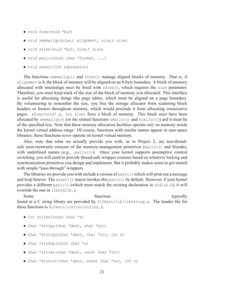 • void free(void *buf)
   • void smemalign(size t alignment, size t size)
   • void sfree(void *buf, size t size)
   • void panic(const char *format, ...)
   • void assert(int expression)

    The functions smemalign() and sfree() manage aligned blocks of memory. That is, if
alignment is 8, the block of memory will be aligned on an 8-byte boundary. A block of memory
allocated with smemalign must be freed with sfree(), which requires the size parameter.
Therefore, you must keep track of the size of the block of memory you allocated. This interface
is useful for allocating things like page tables, which must be aligned on a page boundary.
By volunteering to remember the size, you free the storage allocator from scattering block
headers or footers throughout memory, which would preclude it from allocating consecutive
pages. sfree(void* p, int size) frees a block of memory. This block must have been
allocated by smemalign() (or the related functions smalloc() and scalloc()) and it must be
of the speciﬁed size. Note that these memory allocation facilities operate only on memory inside
the kernel virtual address range. Of course, functions with similar names appear in user-space
libraries; those functions never operate on kernel virtual memory.
    Also, note that what we actually provide you with, as in Project 2, are non-thread-
safe (non-reentrant) versions of the memory-management primitives (malloc() and friends),
with underlined names (e.g., malloc()). Once your kernel supports preemptive context
switching, you will need to provide thread-safe wrapper routines based on whatever locking and
synchronization primitives you design and implement. But it probably makes sense to get started
with simple “pass-through” wrappers.
    The libraries we provide you with include a version of panic() which will print out a message
and loop forever. The assert() macro invokes this panic() by default. However, if your kernel
provides a different panic() (which must match the existing declaration in stdlib.h), it will
override the one in libstdlib.a.
    Some                                     functions                                   typically
found in a C string library are provided by 410kern/lib/libstring.a. The header ﬁle for
these functions is 410kern/lib/inc/string.h.

   • int strlen(const char *s)
   • char *strcpy(char *dest, char *src)
   • char *strncpy(char *dest, char *src, int n)
   • char *strdup(const char *s)
   • char *strcat(char *dest, const char *src)
   • char *strncat(char *dest, const char *src, int n)

                                               21
 