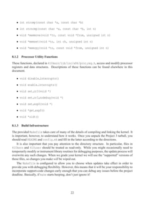 • int strcmp(const char *a, const char *b)

   • int strncmp(const char *a, const char *b, int n)

   • void *memmove(void *to, const void *from, unsigned int n)

   • void *memset(void *to, int ch, unsigned int n)

   • void *memcpy(void *to, const void *from, unsigned int n)

8.1.2 Processor Utility Functions

These functions, declared in 410kern/lib/inc/x86/proc reg.h, access and modify processor
registers and data structures. Descriptions of these functions can be found elsewhere in this
document.

   • void disable interrupts()

   • void enable interrupts()

   • void set cr3(void *)

   • void set cr3 nodebug(void *)

   • void set esp0(void *)

   • void *get esp0()

   • void *sidt()

8.1.3 Build Infrastructure

The provided Makefile takes care of many of the details of compiling and linking the kernel. It
is important, however, to understand how it works. Once you unpack the Project 3 tarball, you
should read README and config.mk and ﬁll in the latter according to the directions.
    It is also important that you pay attention to the directory structure. In particular, ﬁles in
410kern and 410user should be treated as read-only. While you might occasionally need to
temporarily modify or instrument library routines for debugging purposes, the update process will
overwrite any such changes. When we grade your kernel we will use the “supported” versions of
those ﬁles, so changes you make will be wiped out.
    The Makefile is conﬁgured to allow you to choose when updates take effect in order to
provide you with debugging ﬂexibility. However, this means that it will be your responsibility to
incorporate support-code changes early enough that you can debug any issues before the project
deadline. Basically, if make starts beeping, don’t just ignore it!




                                               22
 