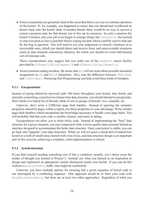 • Some eventualities are genuinely fatal in the sense that there is no way to continue operation
     of the kernel. If, for example, you happened to notice that one thread had overﬂowed its
     kernel stack onto the kernel stack of another thread, there would be no way to recover a
     correct execution state for that thread, nor to free up its resources. In such a situation the
     kernel is broken, and your job is no longer to arrange things like return(-1), but instead
     to stop execution as fast as possible before wiping out data which could be used to ﬁnd and
     ﬁx the bug in question. You will need to use your judgement to classify situations in to
     recoverable ones, which you should detect and recover from, and unrecoverable situations
     (such as data structure consistency failures), for which you should not write half-hearted
     sort-of-cleanup code.
      These considerations may suggest that you make use of the assert() macro facility
      provided by 410user/lib/inc/assert.h and 410kern/lib/inc/assert.h.

   • Avoid common coding mistakes. Be aware that gcc will not warn about possible unwanted
     assignments in if, and while statements. Also, note the difference between !foo->bar,
     and !(foo->bar). Practicing Pair Programming can help avoid these kinds of mistakes.

9.1.1 Encapsulation

Instead of typing linked-list traversal code 100 times throughout your kernel, thus ﬁrmly and
eternally committing yourselves to a linear-time data structure, you should attempt to encapsulate.
Don’t think of a linked list of threads; think of sets or groups of threads: live, runnable, etc.
    Likewise, don’t write a 2,000-line page fault handler. Instead of ignoring the semantic
properties shared by pages within a region, use those properties to your advantage. Write smaller
page-fault handlers which encapsulate the knowledge necessary to handle some page faults. You
will probably ﬁnd that your code is smaller, cleaner, and easier to debug.
    Encapsulation can allow you to defer tricky code. Instead of implementing the “best” data
structure for a given situation, you may temporarily hide a lower-quality data structure behind an
interface designed to accommodate the better data structure. Once your kernel is stable, you can
go back and “upgrade” your data structures. While we will not greet a chock-full-of-linked-lists
kernel or a wall-of-small-arrays kernel with cries of joy, and data structure design is an important
part of this exercise, achieving a complete, solid implementation is critical.

9.1.2 Synchronization

If you ﬁnd yourself needing something sort of like a condition variable, don’t throw away the
modes of thought you learned in Project 2. Instead, use what you learned as an inspiration to
design and implement an appropriate similar abstraction inside your kernel. If you can do this
without malloc()/free() trafﬁc, that might be worthwhile.
    Likewise, you have multiple options for ensuring that a given sequence of kernel code is
not interrupted by a conﬂicting sequence. One approach would be to litter your code with
disable interrupts(), but there are at least two other approaches. Regardless of what you



                                                24
 