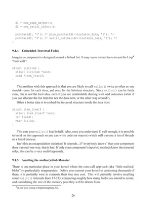 d1 = new_pipe_object();
    d2 = new_serial_object();

    putchar(d1, ’1’); /* pipe_putchar(d1->instance_data, ’1’); */
    putchar(d2, ’2’); /* serial_putchar(d2->instance_data, ’2’); */
}

9.1.4 Embedded Traversal Fields

Imagine a component is designed around a linked list. It may seem natural to re-invent the Lisp4
“cons cell”:

struct listitem {
  struct listitem *next;
  void *item_itself;
}

   The problem with this approach is that you are likely to call malloc() twice as often as you
should—once for each item, and once for the list-item structure. Since malloc() can be fairly
slow, this is not the best idea, even if you are comfortable dealing with odd outcomes (what if
you can allocate the list item but not the data item, or the other way around?).
   Often a better idea is to embed the traversal structure inside the data item:

struct item_itself {
  struct item_itself *next;
  int field1;
  char field2;
}

    This cuts your malloc() load in half. Also, once you understand C well enough, it is possible
to build on this approach so you can write code (or macros) which will traverse a list of threads
or a list of devices.
    Isn’t this an encapsulation violation? It depends...if “everybody knows” that your component
does traversal one way, that is bad. If only your component’s exported methods know the traversal
rules, this can be a very useful approach.

9.1.5 Avoiding the malloc()-blob Monster

There is one particular place in your kernel where the cons-cell approach (aka “little malloc()
blobs”) is particularly inappropriate. Before you commit your kernel to containing thousands of
them, it is probably wise to compute their true size cost. This will probably involve recalling
some malloc() internals from 15-213, computing roughly how many blobs you intend to create,
and considering the size of the memory pool they will be drawn from.
    4 or,   for you young whippersnappers, ML

                                                26
 