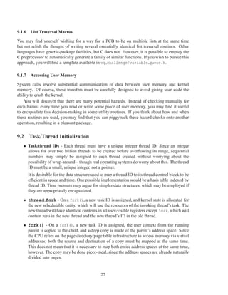 9.1.6 List Traversal Macros

You may ﬁnd yourself wishing for a way for a PCB to be on multiple lists at the same time
but not relish the thought of writing several essentially identical list traversal routines. Other
languages have generic-package facilities, but C does not. However, it is possible to employ the
C preprocessor to automatically generate a family of similar functions. If you wish to pursue this
approach, you will ﬁnd a template available in vq challenge/variable queue.h.

9.1.7 Accessing User Memory

System calls involve substantial communication of data between user memory and kernel
memory. Of course, these transfers must be carefully designed to avoid giving user code the
ability to crash the kernel.
    You will discover that there are many potential hazards. Instead of checking manually for
each hazard every time you read or write some piece of user memory, you may ﬁnd it useful
to encapsulate this decision-making in some utility routines. If you think about how and when
these routines are used, you may ﬁnd that you can piggyback these hazard checks onto another
operation, resulting in a pleasant package.


9.2 Task/Thread Initialization
   • Task/thread IDs - Each thread must have a unique integer thread ID. Since an integer
     allows for over two billion threads to be created before overﬂowing its range, sequential
     numbers may simply be assigned to each thread created without worrying about the
     possibility of wrap-around – though real operating systems do worry about this. The thread
     ID must be a small, unique integer, not a pointer.
      It is desirable for the data structure used to map a thread ID to its thread control block to be
      efﬁcient in space and time. One possible implementation would be a hash table indexed by
      thread ID. Time pressure may argue for simpler data structures, which may be employed if
      they are appropriately encapsulated.

   • thread fork - On a fork(), a new task ID is assigned, and kernel state is allocated for
     the new schedulable entity, which will use the resources of the invoking thread’s task. The
     new thread will have identical contents in all user-visible registers except %eax, which will
     contain zero in the new thread and the new thread’s ID in the old thread.

   • fork() - On a fork(), a new task ID is assigned, the user context from the running
     parent is copied to the child, and a deep copy is made of the parent’s address space. Since
     the CPU relies on the page directory/page table infrastructure to access memory via virtual
     addresses, both the source and destination of a copy must be mapped at the same time.
     This does not mean that it is necessary to map both entire address spaces at the same time,
     however. The copy may be done piece-meal, since the address spaces are already naturally
     divided into pages.


                                                 27
 