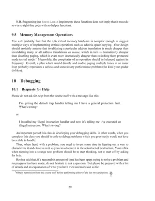 N.B. Suggesting that kernel main implements these functions does not imply that it must do
so via straight-line code with no helper functions.


9.5 Memory Management Operations
You will probably ﬁnd that the x86 virtual memory hardware is complex enough to suggest
multiple ways of implementing critical operations such as address-space copying. Your design
should probably assume that invalidating a particular address translation is much cheaper than
invalidating many or all address translations en masse, which in turn is dramatically cheaper
than disabling paging, which is even more dramatically cheaper than switching from protected
mode to real mode.5 Meanwhile, the complexity of an operation should be balanced against its
frequency. Overall, a plan which would disable and enable paging multiple times in an inner
loop probably represents a serious and unnecessary performance problem (the kind your grader
dislikes).


10 Debugging
10.1 Requests for Help
Please do not ask for help from the course staff with a message like this:

        I’m getting the default trap handler telling me I have a general protection fault.
        What’s wrong?

   or

        I installed my illegal instruction handler and now it’s telling me I’ve executed an
        illegal instruction. What’s wrong?

    An important part of this class is developing your debugging skills. In other words, when you
complete this class you should be able to debug problems which you previously would not have
been able to handle.
    Thus, when faced with a problem, you need to invest some time in ﬁguring out a way to
characterize it and close in on it so you can observe it in the actual act of destruction. Your reﬂex
when running into a strange new problem should be to start thinking, not to start off by asking
for help.
    Having said that, if a reasonable amount of time has been spent trying to solve a problem and
no progress has been made, do not hesitate to ask a question. But please be prepared with a list
of details and an explanation of what you have tried and ruled out so far.
  5 Obtain   permission from the course staff before performing either of the last two operations.




                                                         29
 