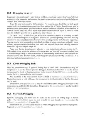 10.2 Debugging Strategy
In general, when confronted by a mysterious problem, you should begin with a “story” of what
you expect to be happening and measure the system you’re debugging to see where its behavior
diverges from your expectations.
    To do this your story must be fairly detailed. For example, you should have a fairly good
mental model of the assembly code generated from a given line of C code. To understand why “a
variable has the wrong value” you need to know how the variable is initialized, where its value is
stored at various times, and how it moves from one location to another. If you’re confused about
this, it is probably good for you to spend some time with gcc -S.
    Once your “story” is ﬂeshed out, you will need to measure the system at increasing levels of
detail to determine the point of divergence. You will ﬁnd yourself spending some time thinking
about how to pin your code down to observe whether or not a particular misbehavior is happening.
You may need to write some code to periodically test data-structure consistency, artiﬁcially cause
a library routine to fail to observe how your main code responds, log actions taken by your code
and write a log-analyzer perl script, etc.
    Please note that the kernel memory allocator is very similar to the allocator written by 15-
213 students in the sense that when the allocator reports an “internal” consistency failure, this
is overwhelmingly likely to mean that the user of some memory overﬂowed it and corrupted the
allocator’s meta-data. In other words, even though the error is reported by lmm free(), it is
almost certainly not an error in lmm free().


10.3 Kernel Debugging Tools
There are a number of ways to go about ﬁnding bugs in kernel code. The most direct way for
this project is to use the Simics symbolic debugger. Information about how to use the Simics
debugger can be found in the documentation on the course website (410/simics/doc), and by
issuing the help command at the simics prompt.
    Also available is the MAGIC BREAK macro deﬁned in 410kern/lib/inc/kerndebug.h.
Placing this macro in code will cause the simulation to stop temporarily so that the debugger
may be used.
    The function call lprintf kern() may also be used to output debugging messages to the
simics console, and to the ﬁle kernel.log. The prototype for lprintf kern() can be found in
410kern/lib/inc/stdio.h.


10.4 User Task Debugging
Symbolic debugging user tasks can be useful in the course of ﬁnding bugs in kernel
code. The MAGIC BREAK macro is also available to user threads by #includeing the
410user/inc/magic break.h header ﬁle.
    The function call lprintf() may be used to output debugging messages from user programs.
Its prototype is in 410user/lib/inc/stdio.h.


                                               30
 