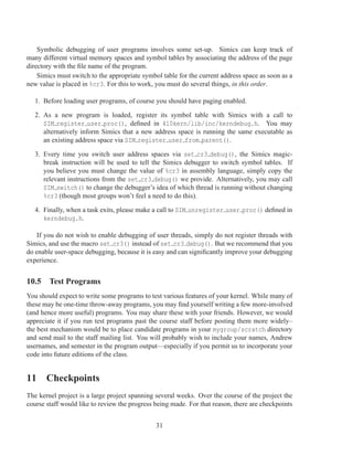 Symbolic debugging of user programs involves some set-up. Simics can keep track of
many different virtual memory spaces and symbol tables by associating the address of the page
directory with the ﬁle name of the program.
    Simics must switch to the appropriate symbol table for the current address space as soon as a
new value is placed in %cr3. For this to work, you must do several things, in this order.

   1. Before loading user programs, of course you should have paging enabled.

   2. As a new program is loaded, register its symbol table with Simics with a call to
      SIM register user proc(), deﬁned in 410kern/lib/inc/kerndebug.h. You may
      alternatively inform Simics that a new address space is running the same executable as
      an existing address space via SIM register user from parent().

   3. Every time you switch user address spaces via set cr3 debug(), the Simics magic-
      break instruction will be used to tell the Simics debugger to switch symbol tables. If
      you believe you must change the value of %cr3 in assembly language, simply copy the
      relevant instructions from the set cr3 debug() we provide. Alternatively, you may call
      SIM switch() to change the debugger’s idea of which thread is running without changing
      %cr3 (though most groups won’t feel a need to do this).

   4. Finally, when a task exits, please make a call to SIM unregister user proc() deﬁned in
      kerndebug.h.

    If you do not wish to enable debugging of user threads, simply do not register threads with
Simics, and use the macro set cr3() instead of set cr3 debug(). But we recommend that you
do enable user-space debugging, because it is easy and can signiﬁcantly improve your debugging
experience.


10.5 Test Programs
You should expect to write some programs to test various features of your kernel. While many of
these may be one-time throw-away programs, you may ﬁnd yourself writing a few more-involved
(and hence more useful) programs. You may share these with your friends. However, we would
appreciate it if you run test programs past the course staff before posting them more widely–
the best mechanism would be to place candidate programs in your mygroup/scratch directory
and send mail to the staff mailing list. You will probably wish to include your names, Andrew
usernames, and semester in the program output—especially if you permit us to incorporate your
code into future editions of the class.


11 Checkpoints
The kernel project is a large project spanning several weeks. Over the course of the project the
course staff would like to review the progress being made. For that reason, there are checkpoints


                                               31
 