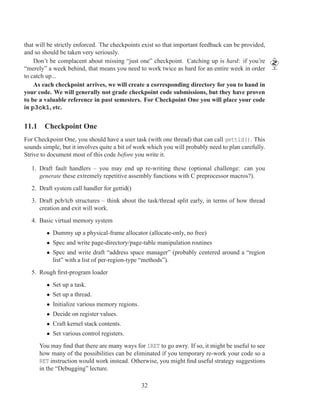 that will be strictly enforced. The checkpoints exist so that important feedback can be provided,
and so should be taken very seriously.
    Don’t be complacent about missing “just one” checkpoint. Catching up is hard: if you’re
“merely” a week behind, that means you need to work twice as hard for an entire week in order
to catch up...
    As each checkpoint arrives, we will create a corresponding directory for you to hand in
your code. We will generally not grade checkpoint code submissions, but they have proven
to be a valuable reference in past semesters. For Checkpoint One you will place your code
in p3ck1, etc.


11.1 Checkpoint One
For Checkpoint One, you should have a user task (with one thread) that can call gettid(). This
sounds simple, but it involves quite a bit of work which you will probably need to plan carefully.
Strive to document most of this code before you write it.

   1. Draft fault handlers – you may end up re-writing these (optional challenge: can you
      generate these extremely repetitive assembly functions with C preprocessor macros?).
   2. Draft system call handler for gettid()
   3. Draft pcb/tcb structures – think about the task/thread split early, in terms of how thread
      creation and exit will work.
   4. Basic virtual memory system
         • Dummy up a physical-frame allocator (allocate-only, no free)
         • Spec and write page-directory/page-table manipulation routines
         • Spec and write draft “address space manager” (probably centered around a “region
           list” with a list of per-region-type “methods”).
   5. Rough ﬁrst-program loader
         • Set up a task.
         • Set up a thread.
         • Initialize various memory regions.
         • Decide on register values.
         • Craft kernel stack contents.
         • Set various control registers.
      You may ﬁnd that there are many ways for IRET to go awry. If so, it might be useful to see
      how many of the possibilities can be eliminated if you temporary re-work your code so a
      RET instruction would work instead. Otherwise, you might ﬁnd useful strategy suggestions
      in the “Debugging” lecture.

                                                32
 