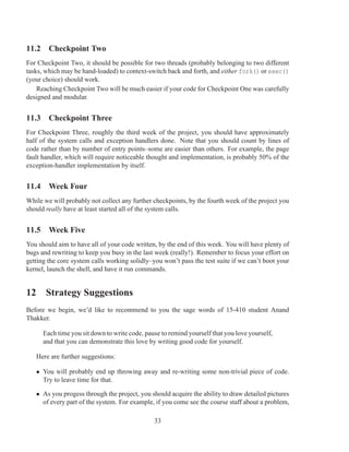 11.2 Checkpoint Two
For Checkpoint Two, it should be possible for two threads (probably belonging to two different
tasks, which may be hand-loaded) to context-switch back and forth, and either fork() or exec()
(your choice) should work.
    Reaching Checkpoint Two will be much easier if your code for Checkpoint One was carefully
designed and modular.


11.3 Checkpoint Three
For Checkpoint Three, roughly the third week of the project, you should have approximately
half of the system calls and exception handlers done. Note that you should count by lines of
code rather than by number of entry points–some are easier than others. For example, the page
fault handler, which will require noticeable thought and implementation, is probably 50% of the
exception-handler implementation by itself.


11.4 Week Four
While we will probably not collect any further checkpoints, by the fourth week of the project you
should really have at least started all of the system calls.


11.5 Week Five
You should aim to have all of your code written, by the end of this week. You will have plenty of
bugs and rewriting to keep you busy in the last week (really!). Remember to focus your effort on
getting the core system calls working solidly–you won’t pass the test suite if we can’t boot your
kernel, launch the shell, and have it run commands.


12 Strategy Suggestions
Before we begin, we’d like to recommend to you the sage words of 15-410 student Anand
Thakker.

      Each time you sit down to write code, pause to remind yourself that you love yourself,
      and that you can demonstrate this love by writing good code for yourself.

   Here are further suggestions:

   • You will probably end up throwing away and re-writing some non-trivial piece of code.
     Try to leave time for that.

   • As you progess through the project, you should acquire the ability to draw detailed pictures
     of every part of the system. For example, if you come see the course staff about a problem,

                                               33
 