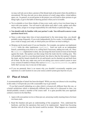 we may well ask you to draw a picture of the thread stack at the point where the problem is
     encountered. We may also ask you to draw pictures of a task’s page tables, virtual address
     space, etc. In general, at several points in the project you will need to draw pictures to get
     things right, so get in the habit of drawing pictures when you’re in trouble.

   • Try to schedule at least three chunks of time every week, each at least two hours long, to
     meet with your partner. You will need to talk about each other’s code, update each other
     on bug status, assign or re-assign responsibility for code blocks or particular bugs, etc.

   • You should really be familiar with your partner’s code. You will need to answer exam
     questions based on it.

   • Since a code merge takes time at least proportional to the inter-merge time, you should
     probably merge frequently. If you work independently for ﬁve weeks, it will probably take
     you a week to merge your code, at which point you will have no time to debug it.

   • Merging can be much easier if you use branches. For example, one partner can implement
     fork() while the other implements readline(). Each can work on an independent
     branch, committing every hour or so, rolling back if necessary, adding test code, etc. Once
     the readline() implementor is done, she can merge the most recent revision on her branch
     against the trunk. Her partner can then merge from the trunk into his working area. This
     will probably result in a non-functional kernel, but observe that the ﬁrst partner’s branch,
     the trunk, and his branch should all be ok and kernels can be checked out and built from
     all of them. By the way, make sure you’re not asking your source-control system to store
     every version of random or binary ﬁles such as kernel.log, kernel, bootfd.img, and so
     forth–that’s an easy way to run out of disk space.

   • If you are paranoid, there is no reason why you shouldn’t occasionally snapshot your
     repository to a safe location in case your source control system goes haywire on you.


13 Plan of Attack
A recommended plan of attack has been developed. While you may not choose to do everything
in this order, it will provide you with a reasonable way to get started.
    If you ﬁnd yourself embarking on a plan which is dramatically different from this one, or
a kernel architecture which is dramatically different from what we’ve discussed in class, you
should probably consult a member of the course staff. It is quite possible that your approach
contains a known-to-be-fatal ﬂaw.

  1. Agree with your partner on two or three pre-set, unvarying weekly meeting times of at least
     two hours each.

  2. Read this handout and gain an understanding of the assignment. First, understand the
     hardware, and then the operations that need to be implemented. Spend time becoming
     familiar with all of the ways the kernel could be invoked. What happens on a transition

                                               34
 