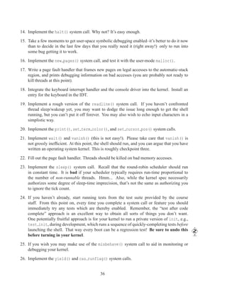 14. Implement the halt() system call. Why not? It’s easy enough.

15. Take a few moments to get user-space symbolic debugging enabled–it’s better to do it now
    than to decide in the last few days that you really need it (right away!) only to run into
    some bug getting it to work.

16. Implement the new pages() system call, and test it with the user-mode malloc().

17. Write a page fault handler that frames new pages on legal accesses to the automatic-stack
    region, and prints debugging information on bad accesses (you are probably not ready to
    kill threads at this point).

18. Integrate the keyboard interrupt handler and the console driver into the kernel. Install an
    entry for the keyboard in the IDT.

19. Implement a rough version of the readline() system call. If you haven’t confronted
    thread sleep/wakeup yet, you may want to dodge the issue long enough to get the shell
    running, but you can’t put it off forever. You may also wish to echo input characters in a
    simplistic way.

20. Implement the print(), set term color(), and set cursor pos() system calls.

21. Implement wait() and vanish() (this is not easy!). Please take care that vanish() is
    not grossly inefﬁcient. At this point, the shell should run, and you can argue that you have
    written an operating system kernel. This is roughly checkpoint three.

22. Fill out the page fault handler. Threads should be killed on bad memory accesses.

23. Implement the sleep() system call. Recall that the round-robin scheduler should run
    in constant time. It is bad if your scheduler typically requires run-time proportional to
    the number of non-runnable threads. Hmm... Also, while the kernel spec necessarily
    authorizes some degree of sleep-time imprecision, that’s not the same as authorizing you
    to ignore the tick count.

24. If you haven’t already, start running tests from the test suite provided by the course
    staff. From this point on, every time you complete a system call or feature you should
    immediately try any tests which are thereby enabled. Remember, the “test after code
    complete” approach is an excellent way to obtain all sorts of things you don’t want.
    One potentially fruitful approach is for your kernel to run a private version of init, e.g.,
    test init, during development, which runs a sequence of quickly-completing tests before
    launching the shell. That way every boot can be a regression test! Be sure to undo this
    before turning in your kernel.

25. If you wish you may make use of the misbehave() system call to aid in monitoring or
    debugging your kernel.

26. Implement the yield() and cas runflag() system calls.


                                             36
 