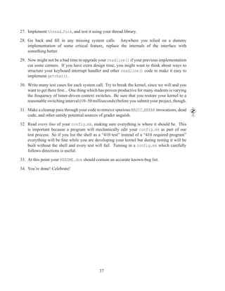 27. Implement thread fork, and test it using your thread library.

28. Go back and ﬁll in any missing system calls. Anywhere you relied on a dummy
    implementation of some critical feature, replace the internals of the interface with
    something better.

29. Now might not be a bad time to upgrade your readline() if your previous implementation
    cut some corners. If you have extra design time, you might want to think about ways to
    structure your keyboard interrupt handler and other readline() code to make it easy to
    implement getchar().

30. Write many test cases for each system call. Try to break the kernel, since we will and you
    want to get there ﬁrst... One thing which has proven productive for many students is varying
    the frequency of timer-driven context switches. Be sure that you restore your kernel to a
    reasonable switching interval (10–50 milliseconds) before you submit your project, though.

31. Make a cleanup pass through your code to remove spurious MAGIC BREAK invocations, dead
    code, and other untidy potential sources of grader anguish.

32. Read every line of your config.mk, making sure everything is where it should be. This
    is important because a program will mechanically edit your config.mk as part of our
    test process. So if you list the shell as a “410 test” instead of a “410 required program”
    everything will be ﬁne while you are developing your kernel but during testing it will be
    built without the shell and every test will fail. Turning in a config.mk which carefully
    follows directions is useful.

33. At this point your README.dox should contain an accurate known-bug list.

34. You’re done! Celebrate!




                                             37
 