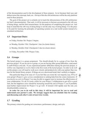 of the documentation used in the development of these projects. In its literature Intel uses and
deﬁnes terms like interrupt, fault, etc.. On top of this the x86 architecture will be the only platform
used in these projects.
    The goal of this project set is certainly not to teach the idiosyncrasies of the x86 architecture
(or Intel’s documentation). That said, it will be necessary to become accustomed to the x86 way
of doing things, and the Intel nomenclature, for the purposes of completing this project set. Just
keep in mind that the x86 way of doing things is not the only way of doing things. It is the price
to be paid for learning the principles of operating systems on a real world system instead of a
simulated architecture.


1.5 Important Dates
   • Friday, October 5th: Project 3 begins.

   • Monday, October 15th: Checkpoint 1 due (in-cluster demo).

   • Monday, October 22nd: Checkpoint 2 due (in-cluster demo).

   • Friday, November 16th: Project 3 due.


1.6 Groups
The kernel project is a group assignment. You should already be in a group of two from the
previous project. If you are not in a group, or you are having other group difﬁculties, send email
to staff-410@cs.cmu.edu. If you experienced partner difﬁculties during the previous project, it
will be very important to resolve them in the ﬁrst week of the kernel project. In order to do well
on this project, you will need to work more closely and productively with your partner than was
true for the thread library project. If things are on a downward trend, that’s unlikely to happen.
    One particular thing to be wary of: if you feel that you wrote the vast majority (say, 85%) of
your group’s Project 2, give serious consideration to seeking help from the course instructors. If
you involve us early in Project 3 we may be able to suggest ways to increase the effectiveness of
your collaboration. It’s ok if it took a while for your Project 2 collaboration to get off to a good
start, but the happiness curve should be increasing toward the end of Project 2–you’ll probably
need further improvement for Project 3 to go well. If instead it fell rapidly near the end, you
should probably contact us.
    In order for you to do well in this class, it will be important for you to read and
understand your partner’s code. We strongly suggest that you schedule time for reading
and discussing each other’s code at least twice weekly.


1.7 Grading
The primary criteria for grading are correctness, performance, design, and style.



                                                  5
 