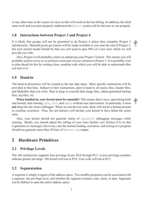 or any other time in the course of a test, as that will result in the test failing. In addition, the shell
must work and you must properly implement the halt() system call for the tests to run properly.


1.8 Interactions between Project 3 and Project 4
It is likely that groups will not be permitted to do Project 4 unless they complete Project 3
satisfactorily. Detailed go/no-go criteria will be made available to you near the end of Project 3,
but your mental model should be that you will need to pass 80% of a test suite which we will
provide you with.
    Also, Project 4 will probably center on enhancing your Project 3 kernel. This means you will
probably need to revise or re-architect some part of your solution to Project 3. It is probably wise
to plan ahead for this by writing clean, modular code which you will be able to understand after
you turn it in.


1.9 Hand-in
The hand-in directories will be created as the due date nears. More speciﬁc instructions will be
provided at that time. Subject to later instructions, plan to hand in all source ﬁles, header ﬁles,
and Makeﬁles that you write. Plan to keep to yourself disk image ﬁles, editor-generated backup
ﬁles, log ﬁles, etc.
    When handed in, your kernel must be runnable! This means that it must, upon being built
and booted, start running idle, init, and shell without user intervention. In particular, it must
not drop into the simics debugger. When we run the test suite, there will not be a human present
to continue execution. Thus, the test harness will declare your kernel to have failed the entire
suite.
    Also, your kernel should not generate reams of lprintf() debugging messages while
running. Ideally you should adjust the setting of your trace facility (see Section 9.1) so that
it generates no messages, but in any case the normal loading, execution, and exiting of a program
should not generate more than 20 lines of kernel.log output.


2 Hardware Primitives
2.1 Privilege Levels
The x86 architecture supports four privilege levels, PL0 through PL3. Lower privilege numbers
indicate greater privilege. The kernel will run at PL0. User code will run at PL3.


2.2 Segmentation
A segment is simply a region of the address space. Two notable properties can be associated with
a segment: the privilege level, and whether the segment contains code, stack, or data. Segments
can be deﬁned to span the entire address space.

                                                    7
 