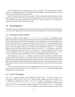 The 410 kernel will use segmentation as little as possible. The x86 architecture requires
some use of segmentation, however. Installing interrupt handlers, and managing context switch
requires some understanding of segmentation.
   In the 410 kernel, there will be four segments. These four segments will each span the entire
address space. Two of them will require that the privilege level be set to PL0 to be accessed, and
two will require that the privilege level be set to PL3 or lower to be accessed. For each pair of
segments, one will be code and one will be data.


2.3 Special Registers
This project requires an understanding of some of the x86 processor data structures. This section
will cover some important structures that the kernel must manipulate in order to function properly.

2.3.1 The Segment Selector Registers

There are six segment selector registers: %cs, %ss, %ds, %es, %fs, and %gs. A segment selector is
really an index into one of two processor data structures called the Global Descriptor Table (GDT)
and Local Descriptor Table (LDT). These tables are where the segments are actually deﬁned. The
provided startup code sets up segment descriptors in the GDT, but it is the responsibility of the
kernel to have the correct values in the segment selector registers on entering and leaving the
kernel. The code segment selector for the currently running thread is stored in %cs. The stack
segment selector for the currently running thread is stored in %ss. It is possible to specify up
to four data segment selectors. They are %ds through %gs. The code segment selector is used
to access instructions. The stack segment selector is used in stack related operations (i.e., PUSH,
POP, etc.). The data segment selectors are used in all other operations that access memory.
    On entering the kernel main() function, the kernel and user segments have already been
installed into the GDT. When a user thread is started, user level code, stack, and data segment
selectors need to be speciﬁed and loaded into the segment selector registers. When a user thread
takes an interrupt, the code and stack segment selector registers will be saved automatically. The
data segment selector registers and the general purpose registers will not be saved automatically,
however.
    For more information on the GDT and segmentation please review the relevant lecture notes
and consult your textbook, sections 2.1, 2.4, and 3.2 of intel-sys.pdf, and the segmentation
handout on the course web site.

2.3.2 The EFLAGS Register

The EFLAGS register controls some important processor state. It will be necessary to
provide the correct value for the EFLAGS register when starting the ﬁrst user thread, so it
is important to understand its format. The EFLAGS register is discussed in section 2.3 of
intel-sys.pdf. 410kern/lib/inc/x86/eflags.h contains useful deﬁnitions. The bootstrap
process sets EFLAGS to an appropriate value, available to you via the get eflags() macro from
410kern/lib/inc/x86/proc reg.h, for your kernel execution. Before entering user mode you

                                                8
 