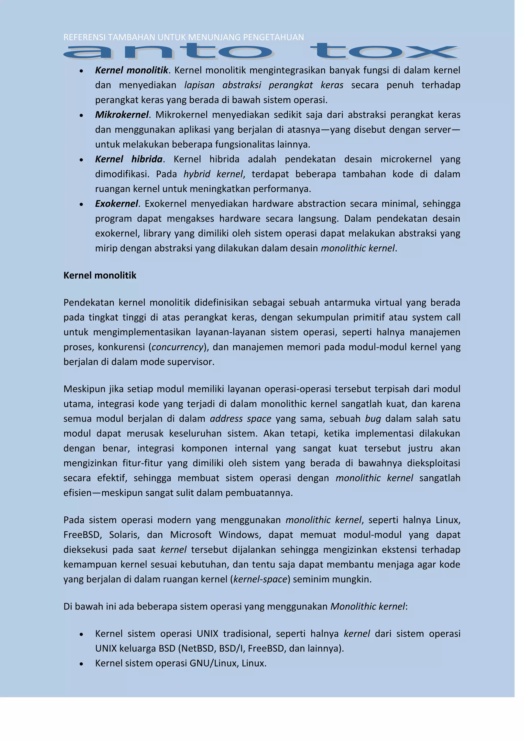 REFERENSI TAMBAHAN UNTUK MENUNJANG PENGETAHUAN 
 Kernel monolitik. Kernel monolitik mengintegrasikan banyak fungsi di dalam kernel dan menyediakan lapisan abstraksi perangkat keras secara penuh terhadap perangkat keras yang berada di bawah sistem operasi. 
 Mikrokernel. Mikrokernel menyediakan sedikit saja dari abstraksi perangkat keras dan menggunakan aplikasi yang berjalan di atasnya—yang disebut dengan server— untuk melakukan beberapa fungsionalitas lainnya. 
 Kernel hibrida. Kernel hibrida adalah pendekatan desain microkernel yang dimodifikasi. Pada hybrid kernel, terdapat beberapa tambahan kode di dalam ruangan kernel untuk meningkatkan performanya. 
 Exokernel. Exokernel menyediakan hardware abstraction secara minimal, sehingga program dapat mengakses hardware secara langsung. Dalam pendekatan desain exokernel, library yang dimiliki oleh sistem operasi dapat melakukan abstraksi yang mirip dengan abstraksi yang dilakukan dalam desain monolithic kernel. 
Kernel monolitik 
Pendekatan kernel monolitik didefinisikan sebagai sebuah antarmuka virtual yang berada pada tingkat tinggi di atas perangkat keras, dengan sekumpulan primitif atau system call untuk mengimplementasikan layanan-layanan sistem operasi, seperti halnya manajemen proses, konkurensi (concurrency), dan manajemen memori pada modul-modul kernel yang berjalan di dalam mode supervisor. Meskipun jika setiap modul memiliki layanan operasi-operasi tersebut terpisah dari modul utama, integrasi kode yang terjadi di dalam monolithic kernel sangatlah kuat, dan karena semua modul berjalan di dalam address space yang sama, sebuah bug dalam salah satu modul dapat merusak keseluruhan sistem. Akan tetapi, ketika implementasi dilakukan dengan benar, integrasi komponen internal yang sangat kuat tersebut justru akan mengizinkan fitur-fitur yang dimiliki oleh sistem yang berada di bawahnya dieksploitasi secara efektif, sehingga membuat sistem operasi dengan monolithic kernel sangatlah efisien—meskipun sangat sulit dalam pembuatannya. 
Pada sistem operasi modern yang menggunakan monolithic kernel, seperti halnya Linux, FreeBSD, Solaris, dan Microsoft Windows, dapat memuat modul-modul yang dapat dieksekusi pada saat kernel tersebut dijalankan sehingga mengizinkan ekstensi terhadap kemampuan kernel sesuai kebutuhan, dan tentu saja dapat membantu menjaga agar kode yang berjalan di dalam ruangan kernel (kernel-space) seminim mungkin. Di bawah ini ada beberapa sistem operasi yang menggunakan Monolithic kernel: 
 Kernel sistem operasi UNIX tradisional, seperti halnya kernel dari sistem operasi UNIX keluarga BSD (NetBSD, BSD/I, FreeBSD, dan lainnya). 
 Kernel sistem operasi GNU/Linux, Linux.  