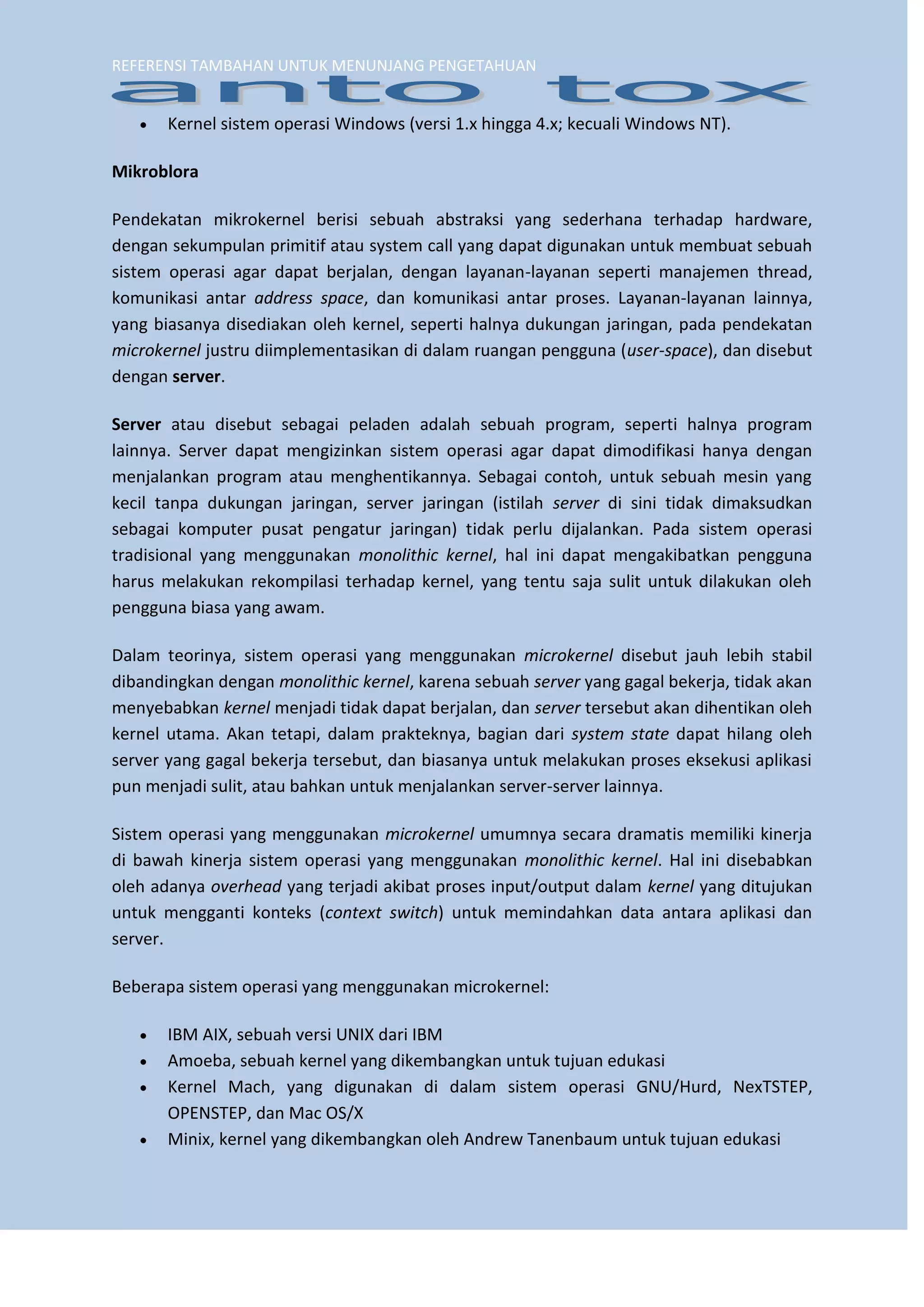 REFERENSI TAMBAHAN UNTUK MENUNJANG PENGETAHUAN 
 Kernel sistem operasi Windows (versi 1.x hingga 4.x; kecuali Windows NT). 
Mikroblora 
Pendekatan mikrokernel berisi sebuah abstraksi yang sederhana terhadap hardware, dengan sekumpulan primitif atau system call yang dapat digunakan untuk membuat sebuah sistem operasi agar dapat berjalan, dengan layanan-layanan seperti manajemen thread, komunikasi antar address space, dan komunikasi antar proses. Layanan-layanan lainnya, yang biasanya disediakan oleh kernel, seperti halnya dukungan jaringan, pada pendekatan microkernel justru diimplementasikan di dalam ruangan pengguna (user-space), dan disebut dengan server. 
Server atau disebut sebagai peladen adalah sebuah program, seperti halnya program lainnya. Server dapat mengizinkan sistem operasi agar dapat dimodifikasi hanya dengan menjalankan program atau menghentikannya. Sebagai contoh, untuk sebuah mesin yang kecil tanpa dukungan jaringan, server jaringan (istilah server di sini tidak dimaksudkan sebagai komputer pusat pengatur jaringan) tidak perlu dijalankan. Pada sistem operasi tradisional yang menggunakan monolithic kernel, hal ini dapat mengakibatkan pengguna harus melakukan rekompilasi terhadap kernel, yang tentu saja sulit untuk dilakukan oleh pengguna biasa yang awam. 
Dalam teorinya, sistem operasi yang menggunakan microkernel disebut jauh lebih stabil dibandingkan dengan monolithic kernel, karena sebuah server yang gagal bekerja, tidak akan menyebabkan kernel menjadi tidak dapat berjalan, dan server tersebut akan dihentikan oleh kernel utama. Akan tetapi, dalam prakteknya, bagian dari system state dapat hilang oleh server yang gagal bekerja tersebut, dan biasanya untuk melakukan proses eksekusi aplikasi pun menjadi sulit, atau bahkan untuk menjalankan server-server lainnya. 
Sistem operasi yang menggunakan microkernel umumnya secara dramatis memiliki kinerja di bawah kinerja sistem operasi yang menggunakan monolithic kernel. Hal ini disebabkan oleh adanya overhead yang terjadi akibat proses input/output dalam kernel yang ditujukan untuk mengganti konteks (context switch) untuk memindahkan data antara aplikasi dan server. Beberapa sistem operasi yang menggunakan microkernel: 
 IBM AIX, sebuah versi UNIX dari IBM 
 Amoeba, sebuah kernel yang dikembangkan untuk tujuan edukasi 
 Kernel Mach, yang digunakan di dalam sistem operasi GNU/Hurd, NexTSTEP, OPENSTEP, dan Mac OS/X 
 Minix, kernel yang dikembangkan oleh Andrew Tanenbaum untuk tujuan edukasi  