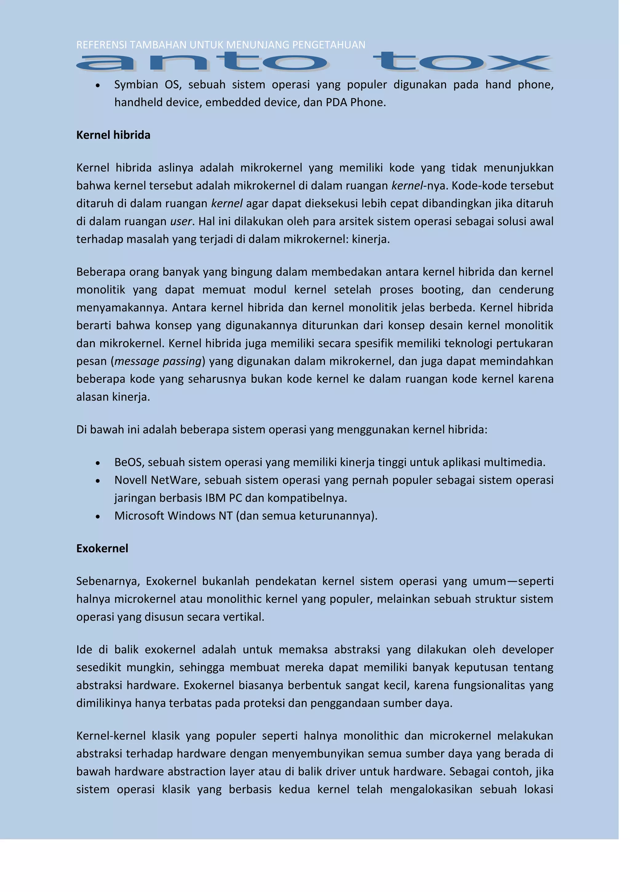 REFERENSI TAMBAHAN UNTUK MENUNJANG PENGETAHUAN 
 Symbian OS, sebuah sistem operasi yang populer digunakan pada hand phone, handheld device, embedded device, dan PDA Phone. 
Kernel hibrida 
Kernel hibrida aslinya adalah mikrokernel yang memiliki kode yang tidak menunjukkan bahwa kernel tersebut adalah mikrokernel di dalam ruangan kernel-nya. Kode-kode tersebut ditaruh di dalam ruangan kernel agar dapat dieksekusi lebih cepat dibandingkan jika ditaruh di dalam ruangan user. Hal ini dilakukan oleh para arsitek sistem operasi sebagai solusi awal terhadap masalah yang terjadi di dalam mikrokernel: kinerja. 
Beberapa orang banyak yang bingung dalam membedakan antara kernel hibrida dan kernel monolitik yang dapat memuat modul kernel setelah proses booting, dan cenderung menyamakannya. Antara kernel hibrida dan kernel monolitik jelas berbeda. Kernel hibrida berarti bahwa konsep yang digunakannya diturunkan dari konsep desain kernel monolitik dan mikrokernel. Kernel hibrida juga memiliki secara spesifik memiliki teknologi pertukaran pesan (message passing) yang digunakan dalam mikrokernel, dan juga dapat memindahkan beberapa kode yang seharusnya bukan kode kernel ke dalam ruangan kode kernel karena alasan kinerja. Di bawah ini adalah beberapa sistem operasi yang menggunakan kernel hibrida: 
 BeOS, sebuah sistem operasi yang memiliki kinerja tinggi untuk aplikasi multimedia. 
 Novell NetWare, sebuah sistem operasi yang pernah populer sebagai sistem operasi jaringan berbasis IBM PC dan kompatibelnya. 
 Microsoft Windows NT (dan semua keturunannya). 
Exokernel 
Sebenarnya, Exokernel bukanlah pendekatan kernel sistem operasi yang umum—seperti halnya microkernel atau monolithic kernel yang populer, melainkan sebuah struktur sistem operasi yang disusun secara vertikal. Ide di balik exokernel adalah untuk memaksa abstraksi yang dilakukan oleh developer sesedikit mungkin, sehingga membuat mereka dapat memiliki banyak keputusan tentang abstraksi hardware. Exokernel biasanya berbentuk sangat kecil, karena fungsionalitas yang dimilikinya hanya terbatas pada proteksi dan penggandaan sumber daya. 
Kernel-kernel klasik yang populer seperti halnya monolithic dan microkernel melakukan abstraksi terhadap hardware dengan menyembunyikan semua sumber daya yang berada di bawah hardware abstraction layer atau di balik driver untuk hardware. Sebagai contoh, jika sistem operasi klasik yang berbasis kedua kernel telah mengalokasikan sebuah lokasi  