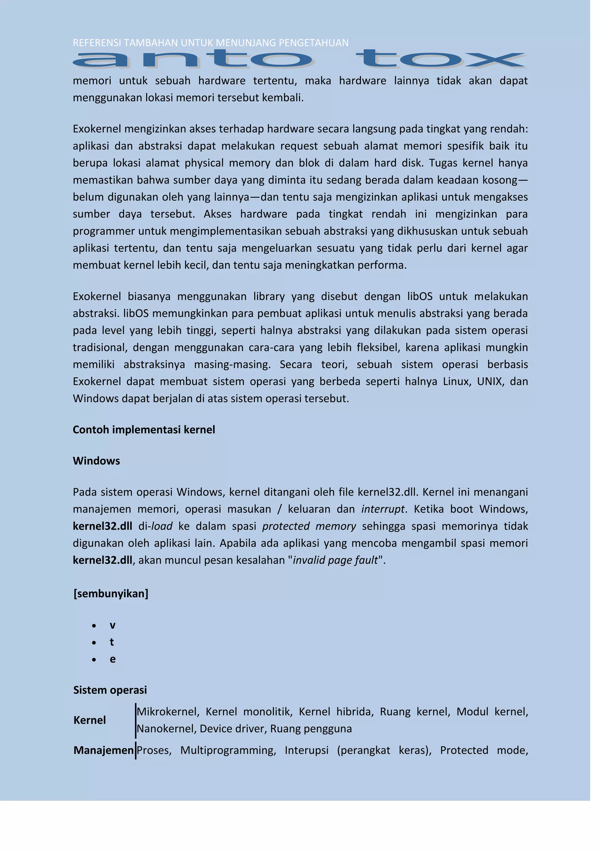 REFERENSI TAMBAHAN UNTUK MENUNJANG PENGETAHUAN 
memori untuk sebuah hardware tertentu, maka hardware lainnya tidak akan dapat menggunakan lokasi memori tersebut kembali. Exokernel mengizinkan akses terhadap hardware secara langsung pada tingkat yang rendah: aplikasi dan abstraksi dapat melakukan request sebuah alamat memori spesifik baik itu berupa lokasi alamat physical memory dan blok di dalam hard disk. Tugas kernel hanya memastikan bahwa sumber daya yang diminta itu sedang berada dalam keadaan kosong— belum digunakan oleh yang lainnya—dan tentu saja mengizinkan aplikasi untuk mengakses sumber daya tersebut. Akses hardware pada tingkat rendah ini mengizinkan para programmer untuk mengimplementasikan sebuah abstraksi yang dikhususkan untuk sebuah aplikasi tertentu, dan tentu saja mengeluarkan sesuatu yang tidak perlu dari kernel agar membuat kernel lebih kecil, dan tentu saja meningkatkan performa. 
Exokernel biasanya menggunakan library yang disebut dengan libOS untuk melakukan abstraksi. libOS memungkinkan para pembuat aplikasi untuk menulis abstraksi yang berada pada level yang lebih tinggi, seperti halnya abstraksi yang dilakukan pada sistem operasi tradisional, dengan menggunakan cara-cara yang lebih fleksibel, karena aplikasi mungkin memiliki abstraksinya masing-masing. Secara teori, sebuah sistem operasi berbasis Exokernel dapat membuat sistem operasi yang berbeda seperti halnya Linux, UNIX, dan Windows dapat berjalan di atas sistem operasi tersebut. 
Contoh implementasi kernel 
Windows 
Pada sistem operasi Windows, kernel ditangani oleh file kernel32.dll. Kernel ini menangani manajemen memori, operasi masukan / keluaran dan interrupt. Ketika boot Windows, kernel32.dll di-load ke dalam spasi protected memory sehingga spasi memorinya tidak digunakan oleh aplikasi lain. Apabila ada aplikasi yang mencoba mengambil spasi memori kernel32.dll, akan muncul pesan kesalahan "invalid page fault". 
[sembunyikan] 
 v 
 t 
 e 
Sistem operasi 
Kernel 
Mikrokernel, Kernel monolitik, Kernel hibrida, Ruang kernel, Modul kernel, Nanokernel, Device driver, Ruang pengguna 
Manajemen 
Proses, Multiprogramming, Interupsi (perangkat keras), Protected mode,  