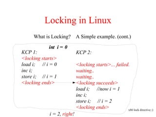 Locking in Linux
What is Locking? A Simple example. (cont.)
KCP 1:
<locking starts>
load i; // i = 0
inc i;
store i; // i = 1
<locking ends>
KCP 2:
<locking starts>... failed.
waiting..
waiting..
<locking succeeds>
load i; //now i = 1
inc i;
store i; // i = 2
<locking ends>
int i = 0
i = 2, right!
x86 lock directive.:)
 