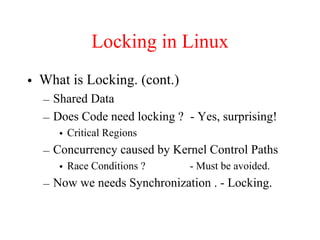 Locking in Linux
• What is Locking. (cont.)
– Shared Data
– Does Code need locking ? - Yes, surprising!
• Critical Regions
– Concurrency caused by Kernel Control Paths
• Race Conditions ? - Must be avoided.
– Now we needs Synchronization . - Locking.
 