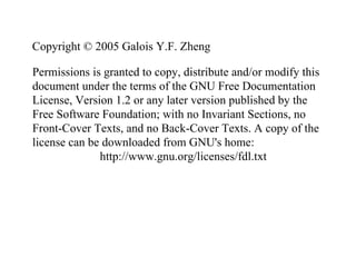Copyright © 2005 Galois Y.F. Zheng
Permissions is granted to copy, distribute and/or modify this
document under the terms of the GNU Free Documentation
License, Version 1.2 or any later version published by the
Free Software Foundation; with no Invariant Sections, no
Front-Cover Texts, and no Back-Cover Texts. A copy of the
license can be downloaded from GNU's home:
http://www.gnu.org/licenses/fdl.txt
 