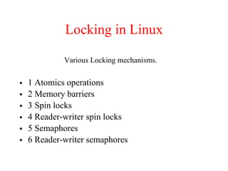 Locking in Linux
• 1 Atomics operations
• 2 Memory barriers
• 3 Spin locks
• 4 Reader-writer spin locks
• 5 Semaphores
• 6 Reader-writer semaphores
Various Locking mechanisms.
 