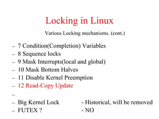 Locking in Linux
– 7 Condition(Completion) Variables
– 8 Sequence locks
– 9 Mask Interrupts(local and global)
– 10 Mask Bottom Halves
– 11 Disable Kernel Preemption
– 12 Read-Copy Update
–
– Big Kernel Lock - Historical, will be removed
– FUTEX ? - NO
Various Locking mechanisms. (cont.)
 