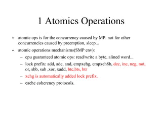1 Atomics Operations
• atomic ops is for the concurrency caused by MP. not for other
concurrencies caused by preemption, sleep...
• atomic operations mechanisms(SMP env):
– cpu guaranteed atomic ops: read/write a byte, alined word...
– lock prefix: add, adc, and, cmpxchg, cmpxch8b, dec, inc, neg, not,
or, sbb, sub ,xor, xadd, btc,bts, btr
– xchg is automatically added lock prefix.
– cache coherency protocols.
 