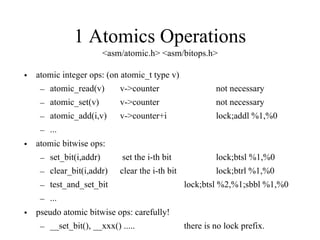 1 Atomics Operations
<asm/atomic.h> <asm/bitops.h>
• atomic integer ops: (on atomic_t type v)
– atomic_read(v) v->counter not necessary
– atomic_set(v) v->counter not necessary
– atomic_add(i,v) v->counter+i lock;addl %1,%0
– ...
• atomic bitwise ops:
– set_bit(i,addr) set the i-th bit lock;btsl %1,%0
– clear_bit(i,addr) clear the i-th bit lock;btrl %1,%0
– test_and_set_bit lock;btsl %2,%1;sbbl %1,%0
– ...
• pseudo atomic bitwise ops: carefully!
– __set_bit(), __xxx() ..... there is no lock prefix.
 