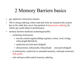 2 Memory Barriers basics
• gcc optimizes instruction streams.
• 386 is strong ordering, where read and write are issued on the system
bus in the order they occur..but pentium 4 is processor ordering, by
which cpu could improve performance.
• memory barriers hardware technologies(x86):
– serializing instructions
• mov(to control register/debug register), wrmsr, invd, invlpg,
wbinvd,lgdt,lldt,lidt,ltr;
• cpuid,iret,rsm (non-previledged)
• sfence(store), mfence(all), lfence(load) (non-preveledged)
– io instructions, read/write to uncached memory, interrupt ocurrence,
lock prefix
– mtrr and pat could control memory ordering.
 