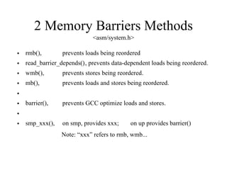 2 Memory Barriers Methods
<asm/system.h>
• rmb(), prevents loads being reordered
• read_barrier_depends(), prevents data-dependent loads being reordered.
• wmb(), prevents stores being reordered.
• mb(), prevents loads and stores being reordered.
•
• barrier(), prevents GCC optimize loads and stores.
•
• smp_xxx(), on smp, provides xxx; on up provides barrier()
Note: “xxx” refers to rmb, wmb...
 