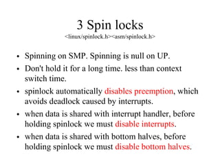 3 Spin locks
<linux/spinlock.h><asm/spinlock.h>
• Spinning on SMP. Spinning is null on UP.
• Don't hold it for a long time. less than context
switch time.
• spinlock automatically disables preemption, which
avoids deadlock caused by interrupts.
• when data is shared with interrupt handler, before
holding spinlock we must disable interrupts.
• when data is shared with bottom halves, before
holding spinlock we must disable bottom halves.
 