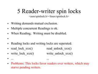 5 Reader-writer spin locks
<asm/spinlock.h><linux/spinlock.h>
• Writing demands mutual exclusion.
• Multiple concurrent Readings is ok.
• When Reading, Writing must be disabled.
•
• Reading locks and writing locks are seperated.
• read_lock_xxx() read_unlock_xxx()
• write_lock_xxx() write_unlock_xxx()
• ... ...
• Problems: This locks favor readers over writers, which may
starve pending writers.
 
