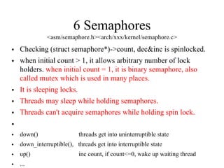 6 Semaphores
<asm/semaphore.h><arch/xxx/kernel/semaphore.c>
• Checking (struct semaphore*)->count, dec&inc is spinlocked.
• when initial count > 1, it allows arbitrary number of lock
holders. when initial count = 1, it is binary semaphore, also
called mutex which is used in many places.
• It is sleeping locks.
• Threads may sleep while holding semaphores.
• Threads can't acquire semaphores while holding spin lock.
•
• down() threads get into uninterruptible state
• down_interruptible(), threads get into interruptible state
• up() inc count, if count<=0, wake up waiting thread
• ...
 