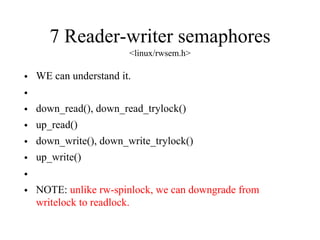 7 Reader-writer semaphores
<linux/rwsem.h>
• WE can understand it.
•
• down_read(), down_read_trylock()
• up_read()
• down_write(), down_write_trylock()
• up_write()
•
• NOTE: unlike rw-spinlock, we can downgrade from
writelock to readlock.
 
