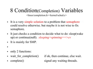 8 Condition(Completion) Variables
<linux/completion.h><kernel/sched.c>
• It is a very simple solution to a problem that semaphore
could resolve otherwise. but maybe it is not wise to fix
semaphore.
• It just checks a condition to decide what to do: sleep(wake
up) or continue(null). sleeping+spinning==>cv
• It is mainly for SMP.
•
• only 2 functions:
• wait_for_completion() if ok, then continue, else wait.
• complete() signal any waiting threads.
 