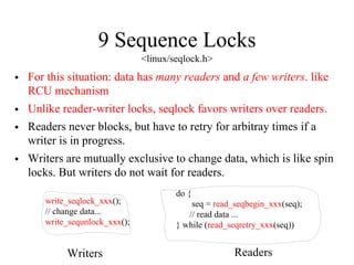 9 Sequence Locks
<linux/seqlock.h>
• For this situation: data has many readers and a few writers. like
RCU mechanism
• Unlike reader-writer locks, seqlock favors writers over readers.
• Readers never blocks, but have to retry for arbitray times if a
writer is in progress.
• Writers are mutually exclusive to change data, which is like spin
locks. But writers do not wait for readers.
do {
seq = read_seqbegin_xxx(seq);
// read data ...
} while (read_seqretry_xxx(seq))
write_seqlock_xxx();
// change data...
write_sequnlock_xxx();
Writers Readers
 