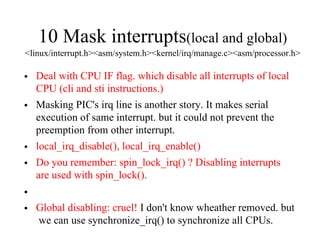 10 Mask interrupts(local and global)
<linux/interrupt.h><asm/system.h><kernel/irq/manage.c><asm/processor.h>
• Deal with CPU IF flag. which disable all interrupts of local
CPU (cli and sti instructions.)
• Masking PIC's irq line is another story. It makes serial
execution of same interrupt. but it could not prevent the
preemption from other interrupt.
• local_irq_disable(), local_irq_enable()
• Do you remember: spin_lock_irq() ? Disabling interrupts
are used with spin_lock().
•
• Global disabling: cruel! I don't know wheather removed. but
we can use synchronize_irq() to synchronize all CPUs.
 