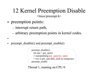 12 Kernel Preemption Disable
<linux/preempt.h>
• preemption points:
– interrupt return path,
– arbitrary preemption points in kernel codes.
•
• preempt_disable() and preempt_enable()
preempt_disable();
int cpu = get_cpu();
// manipulating per_cpu(xxx, cpu);
// xxx is per_cpu data, such as runqueues.
preempt_enable
Thread 1, running on CPU 0
 